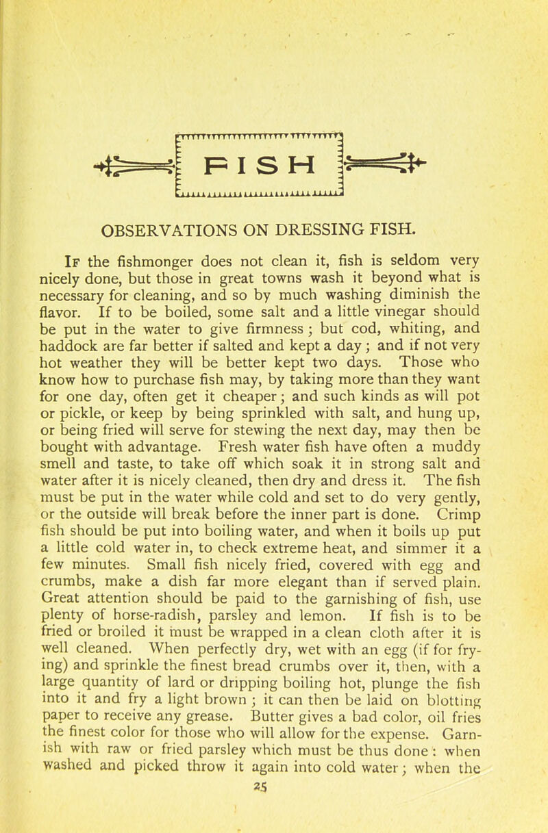 1 1 1 11111 All Alii. Aim OBSERVATIONS ON DRESSING FISH. If the fishmonger does not clean it, fish is seldom very nicely done, but those in great towns wash it beyond what is necessary for cleaning, and so by much washing diminish the flavor. If to be boiled, some salt and a little vinegar should be put in the water to give firmness ; but cod, whiting, and haddock are far better if salted and kept a day ; and if not very hot weather they will be better kept two days. Those who know how to purchase fish may, by taking more than they want for one day, often get it cheaper; and such kinds as will pot or pickle, or keep by being sprinkled with salt, and hung up, or being fried will serve for stewing the next day, may then be bought with advantage. Fresh water fish have often a muddy smell and taste, to take off which soak it in strong salt and water after it is nicely cleaned, then dry and dress it. The fish must be put in the water while cold and set to do very gently, or the outside will break before the inner part is done. Crimp fish should be put into boiling water, and when it boils up put a little cold water in, to check extreme heat, and simmer it a few minutes. Small fish nicely fried, covered with egg and crumbs, make a dish far more elegant than if served plain. Great attention should be paid to the garnishing of fish, use plenty of horse-radish, parsley and lemon. If fish is to be fried or broiled it must be wrapped in a clean cloth after it is well cleaned. When perfectly dry, wet with an egg (if for fry- ing) and sprinkle the finest bread crumbs over it, then, with a large quantity of lard or dripping boiling hot, plunge the fish into it and fry a light brown ; it can then be laid on blotting paper to receive any grease. Butter gives a bad color, oil fries the finest color for those who will allow for the expense. Garn- ish with raw or fried parsley which must be thus done : when washed and picked throw it again into cold water; when the