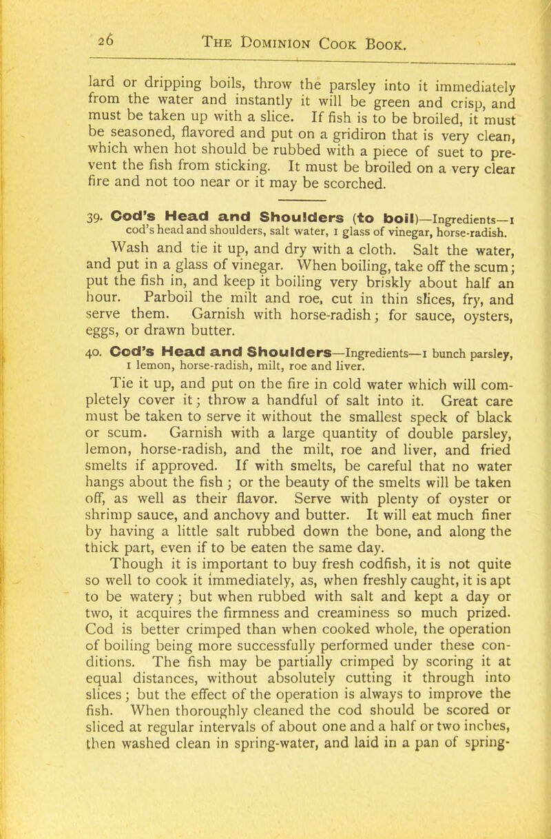 lard or dripping boils, throw the parsley into it immediately fi om the water and instantly it will be green and crisp, and must be taken up with a slice. If fish is to be broiled, it must be seasoned, flavored and put on a gridiron that is very clean, which when hot should be rubbed with a piece of suet to pre- vent the fish from sticking. It must be broiled on a very clear fire and not too near or it may be scorched. 39. Cod’s Head and Shoulders (to boil)—Ingredients—1 cod’s head and shoulders, salt water, 1 glass of vinegar, horse-radish. Wash and tie it up, and dry with a cloth. Salt the water, and put in a glass of vinegar. When boiling, take off the scum; put the fish in, and keep it boiling very briskly about half an hour. Parboil the milt and roe, cut in thin slices, fry, and serve them. Garnish with horse-radish; for sauce, oysters, eggs, or drawn butter. 40. Cod’s Head and Shoulders—Ingredients— 1 bunch parsley, 1 lemon, horse-radish, milt, roe and liver. Tie it up, and put on the fire in cold water which will com- pletely cover it; throw a handful of salt into it. Great care must be taken to serve it without the smallest speck of black or scum. Garnish with a large quantity of double parsley, lemon, horse-radish, and the milt, roe and liver, and fried smelts if approved. If with smelts, be careful that no water hangs about the fish ; or the beauty of the smelts will be taken off, as well as their flavor. Serve with plenty of oyster or shrimp sauce, and anchovy and butter. It will eat much finer by having a little salt rubbed down the bone, and along the thick part, even if to be eaten the same day. Though it is important to buy fresh codfish, it is not quite so well to cook it immediately, as, when freshly caught, it is apt to be watery; but when rubbed with salt and kept a day or two, it acquires the firmness and creaminess so much prized. Cod is better crimped than when cooked whole, the operation of boiling being more successfully performed under these con- ditions. The fish may be partially crimped by scoring it at equal distances, without absolutely cutting it through into slices; but the effect of the operation is always to improve the fish. When thoroughly cleaned the cod should be scored or sliced at regular intervals of about one and a half or two inches, then washed clean in spring-water, and laid in a pan of spring-