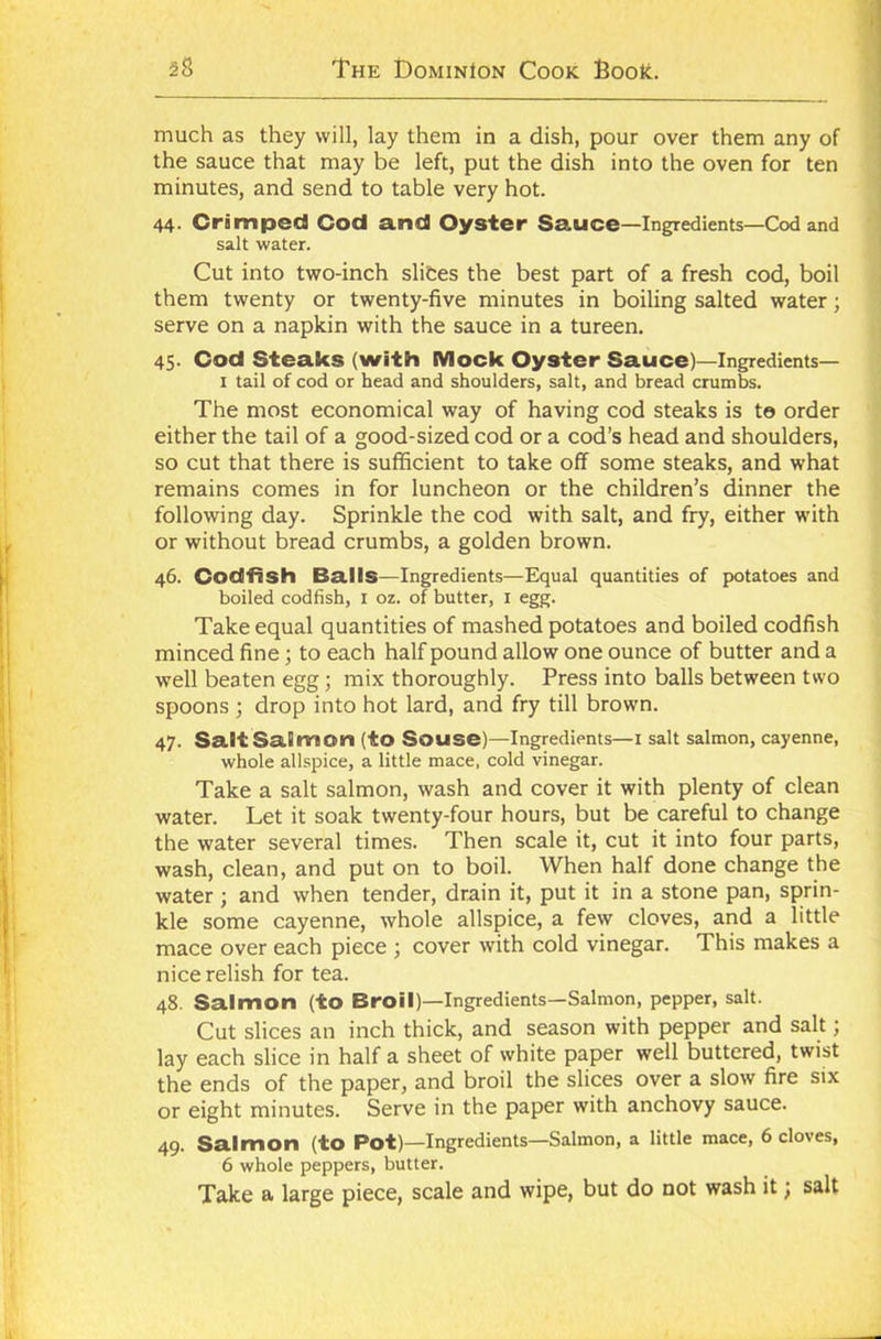 much as they will, lay them in a dish, pour over them any of the sauce that may be left, put the dish into the oven for ten minutes, and send to table very hot. 44. Crimped Cod and Oyster Sauce—Ingredients—Cod and salt water. Cut into two-inch slices the best part of a fresh cod, boil them twenty or twenty-five minutes in boiling salted water; serve on a napkin with the sauce in a tureen. 45. Cod Steaks (with Mock Oyster Sauce)—Ingredients— 1 tail of cod or head and shoulders, salt, and bread crumbs. The most economical way of having cod steaks is te order either the tail of a good-sized cod or a cod’s head and shoulders, so cut that there is sufficient to take off some steaks, and what remains comes in for luncheon or the children’s dinner the following day. Sprinkle the cod with salt, and fry, either with or without bread crumbs, a golden brown. 46. Codfish Balls—Ingredients—Equal quantities of potatoes and boiled codfish, 1 oz. of butter, 1 egg. Take equal quantities of mashed potatoes and boiled codfish minced fine; to each half pound allow one ounce of butter and a well beaten egg; mix thoroughly. Press into balls between two spoons; drop into hot lard, and fry till brown. 47. Saif Salmon (to Souse)—Ingredients—1 salt salmon, cayenne, whole allspice, a little mace, cold vinegar. Take a salt salmon, wash and cover it with plenty of clean water. Let it soak twenty-four hours, but be careful to change the water several times. Then scale it, cut it into four parts, wash, clean, and put on to boil. When half done change the water; and when tender, drain it, put it in a stone pan, sprin- kle some cayenne, whole allspice, a few cloves, and a little mace over each piece ; cover with cold vinegar. This makes a nice relish for tea. 48. Salmon (to Broil)—Ingredients—Salmon, pepper, salt. Cut slices an inch thick, and season with pepper and salt; lay each slice in half a sheet of white paper well buttered, twist the ends of the paper, and broil the slices over a slow fire six or eight minutes. Serve in the paper with anchovy sauce. 49. Salmon (to Pot)—Ingredients—Salmon, a little mace, 6 cloves, 6 whole peppers, butter. Take a large piece, scale and wipe, but do not wash it) salt