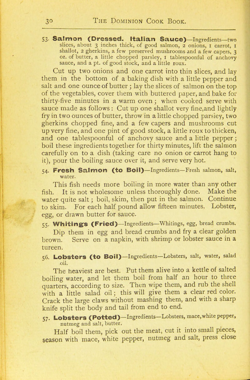 53- Salmon (Dressed. Italian Sauce)—Ingredients—two slices, about 3 inches thick, of good salmon, 2 onions, 1 carrot, 1 shallot, 2 gherkins, a few preserved mushrooms and a few capers, 3 oz. of butter, a little chopped parsley, I tablespoonful of anchovy sauce, and a pt. of good stock, and a little roux. Cut up two onions and one carrot into thin slices, and lay them in the bottom of a baking dish with a little pepper and salt and one ounce of butter ; lay the slices of salmon on the top of the vegetables, cover them with buttered paper, and bake for thirty-five minutes in a warm oven; when cooked serve with sauce made as follows : Cut up one shallot very fine,and lightly fry in two ounces of butter, throw in a little chopped parsley, two gherkins chopped fine, and a few capers and mushrooms cut up very fine, and one pint of good stock, a little roux to thicken, and one tablespoonful of anchovy sauce and a little pepper ; boil these ingredients together for thirty minutes, lift the salmon carefully on to a dish (taking care no onion or carrot hang to it), pour the boiling sauce over it, and serve very hot. 54. Fresh Salmon (to Boil)—Ingredients—Fresh salmon, salt, water. This fish needs more boiling in more water than any other fish. It is not wholesome unless thoroughly done. Make the water quite salt; boil, skim, then put in the salmon. Continue to skim. For each half pound allow fifteen minutes. Lobster, egg, or drawn butter for sauce. 55. Whiting's (Fried)—Ingredients—Whitings, egg, bread crumbs. Dip them in egg and bread crumbs and fry a clear golden brown. Serve on a napkin, with shrimp or lobster sauce in a tureen. 56. Lobsters (to Boil)—Ingredients—Lobsters, salt, water, salad oil. The heaviest are best. Put them alive into a kettle of salted boiling water, and let them boil from half an hour to three quarters, according to size. Then wipe them, and rub the shell with a little salad oil; this will give them a clear red color. Crack the large claws without mashing them, and with a sharp knife split the body and tail from end to end. 57. Lobsters (Potted)—Ingredients—Lobsters, mace,white pepper, nutmeg and salt, butter. Half boil them, pick out the meat, cut it into small pieces, season with mace, white pepper, nutmeg and salt, press close