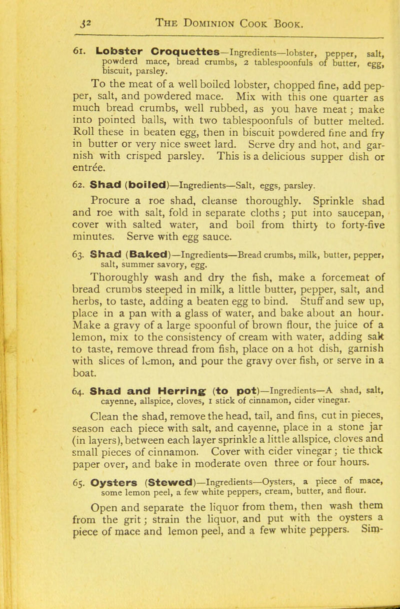 61. Lobster Croquettes—Ingredients—lobster, pepper, salt, powderd mace, bread crumbs, 2 tablespoonfuls of butter, eee. biscuit, parsley. To the meat of a well boiled lobster, chopped fine, add pep- per, salt, and powdered mace. Mix with this one quarter as much bread crumbs, well rubbed, as you have meat; make into pointed balls, with two tablespoonfuls of butter melted. Roll these in beaten egg, then in biscuit powdered fine and fry in butter or very nice sweet lard. Serve dry and hot, and gar- nish with crisped parsley. This is a delicious supper dish or entrde. 62. Shad (boiled)—Ingredients—Salt, eggs, parsley. Procure a roe shad, cleanse thoroughly. Sprinkle shad and roe with salt, fold in separate cloths ; put into saucepan, cover with salted water, and boil from thirty to forty-five minutes. Serve with egg sauce. 63. Shad (Baked)—Ingredients—Bread crumbs, milk, butter, pepper, salt, summer savory, egg. Thoroughly wash and dry the fish, make a forcemeat of bread crumbs steeped in milk, a little butter, pepper, salt, and herbs, to taste, adding a beaten egg to bind. Stuff and sew up, place in a pan with a glass of water, and bake about an hour. Make a gravy of a large spoonful of brown flour, the juice of a lemon, mix to the consistency of cream with water, adding sak to taste, remove thread from fish, place on a hot dish, garnish with slices of lemon, and pour the gravy over fish, or serve in a boat. 64. Shad and Herring (to pot)—Ingredients—A shad, salt, cayenne, allspice, cloves, 1 stick of cinnamon, cider vinegar. Clean the shad, remove the head, tail, and fins, cut in pieces, season each piece with salt, and cayenne, place in a stone jar (in layers), between each layer sprinkle a little allspice, cloves and small pieces of cinnamon. Cover with cider vinegar; tie thick paper over, and bake in moderate oven three or four hours. 65. Oysters (Stewed)—Ingredients—Oysters, a piece of mace, some lemon peel, a few white peppers, cream, butter, and flour. Open and separate the liquor from them, then wash them from the grit; strain the liquor, and put with the oysters a piece of mace and lemon peel, and a few white peppers. Sim-