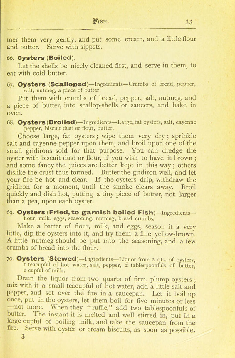 mer them very gently, and put some cream, and a little flour and butter. Serve with sippets. 66. Oysters (Boiled). Let the shells be nicely cleaned first, and serve in them, to eat with cold butter. 67. Oysters (Scalloped)—Ingredients—Crumbs of bread, pepper, salt, nutmeg, a piece of butter. Put them with crumbs of bread, pepper, salt, nutmeg, and a piece of butter, into scallop-shells or saucers, and bake in oven. 68. Oysters (Broiled)—Ingredients—Large, fat oysters, salt, cayenne pepper, biscuit dust or flour, butter. Choose large, fat oysters; wipe them very dry; sprinkle salt and cayenne pepper upon them, and broil upon one of the small gridirons sold for that purpose. You can dredge the oyster with biscuit dust or flour, if you wish to have it brown ; and some fancy the juices are better kept in this way; others dislike the crust thus formed. Butter the gridiron well, and let your fire be hot and clear. If the oysters drip, withdraw the gridiron for a moment, until the smoke clears away. Broil quickly and dish hot, putting a tiny piece of butter, not larger than a pea, upon each oyster. 69. Oysters (Fried, to garnish boiled Fish)—Ingredients— flour, milk, eggs, seasoning, nutmeg, bread crumbs. Make a batter of flour, milk, and eggs, season it a very little, dip the oysters into it, and fry them a fine yellow-brown. A little nutmeg should be put into the seasoning, and a few crumbs of bread into the flour. 70. Oysters (Stewed)—Ingredients—Liquor from 2 qts. of oysters, 1 teacupful of hot water, salt, pepper, 2 tablespoonfuls of butter, I cupful of milk. Drain the liquor from two quarts of firm, plump oysters; mix with it a small teacupful of hot water, add a little salt and pepper, and set over the fire in a saucepan. Let it boil up once, put in the oysters, let them boil for five minutes or less not more. When they “ ruffle,” add two tablespoonfuls of butter. The instant it is melted and well stirred in, put in a large cupful of boiling milk, and take the saucepan from the fire. Serve with oyster or cream biscuits, as soon as possible.