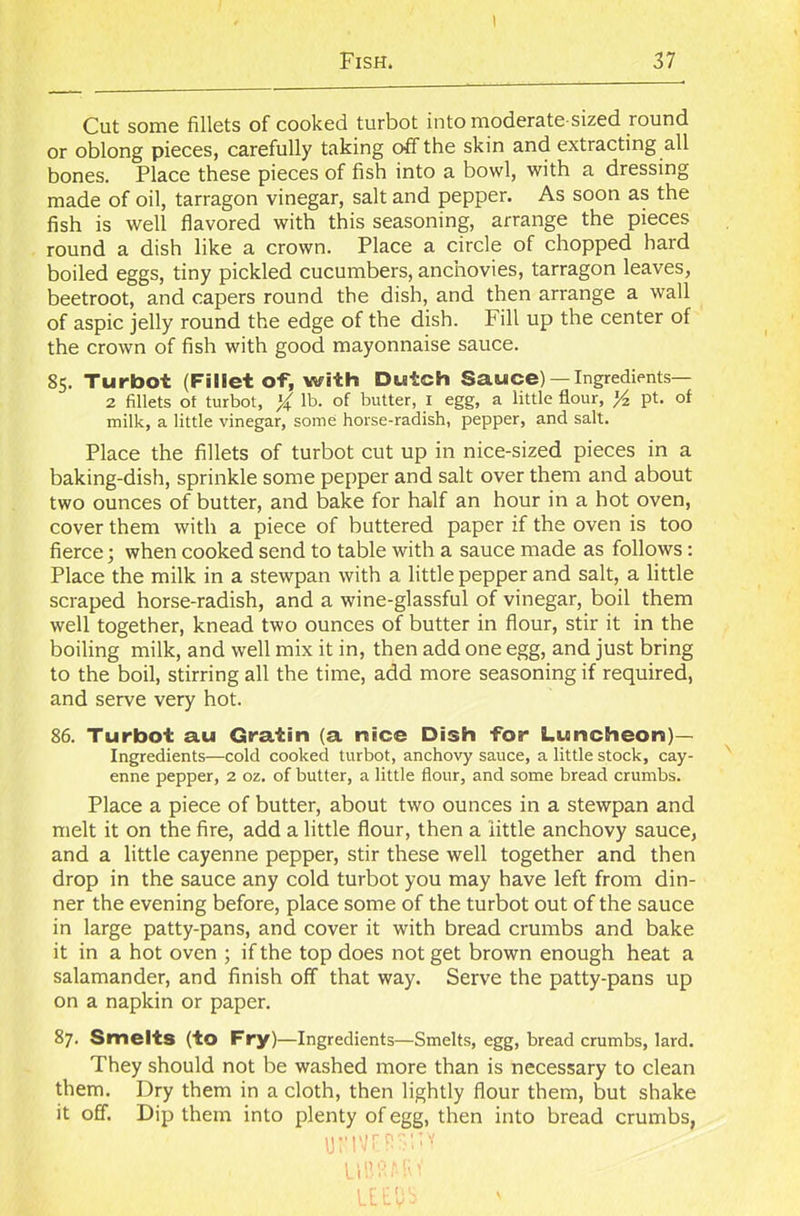 I Fish. 37 Cut some fillets of cooked turbot into moderate-sized round or oblong pieces, carefully taking off the skin and extracting all bones. Place these pieces of fish into a bowl, with a dressing made of oil, tarragon vinegar, salt and pepper. As soon as the fish is well flavored with this seasoning, arrange the pieces round a dish like a crown. Place a circle of chopped hard boiled eggs, tiny pickled cucumbers, anchovies, tarragon leaves, beetroot, and capers round the dish, and then arrange a wall of aspic jelly round the edge of the dish. Fill up the center of the crown of fish with good mayonnaise sauce. 85. Turbot (Fillet of, with Dutch Sauce) —Ingredients— 2 fillets of turbot, % lb. of butter, I egg, a little flour, yz pt. of milk, a little vinegar, some horse-radish, pepper, and salt. Place the fillets of turbot cut up in nice-sized pieces in a baking-dish, sprinkle some pepper and salt over them and about two ounces of butter, and bake for half an hour in a hot oven, cover them with a piece of buttered paper if the oven is too fierce; when cooked send to table with a sauce made as follows : Place the milk in a stewpan with a little pepper and salt, a little scraped horse-radish, and a wine-glassful of vinegar, boil them well together, knead two ounces of butter in flour, stir it in the boiling milk, and well mix it in, then add one egg, and just bring to the boil, stirring all the time, add more seasoning if required, and serve very hot. 86. Turbot au Gratin (a nice Dish for Luncheon)— Ingredients—cold cooked turbot, anchovy sauce, a little stock, cay- enne pepper, 2 oz. of butter, a little flour, and some bread crumbs. Place a piece of butter, about two ounces in a stewpan and melt it on the fire, add a little flour, then a little anchovy sauce, and a little cayenne pepper, stir these well together and then drop in the sauce any cold turbot you may have left from din- ner the evening before, place some of the turbot out of the sauce in large patty-pans, and cover it with bread crumbs and bake it in a hot oven ; if the top does not get brown enough heat a salamander, and finish off that way. Serve the patty-pans up on a napkin or paper. 87. Smelts (to Fry)—Ingredients—Smelts, egg, bread crumbs, lard. They should not be washed more than is necessary to clean them. Dry them in a cloth, then lightly flour them, but shake it off. Dip them into plenty of egg, then into bread crumbs, UFIVTiPSITY UBfiAiif UEtlS