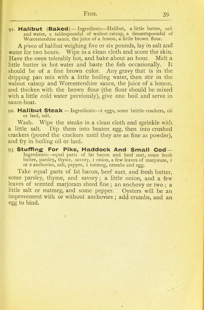 91. Halibut (Baked) — Ingredients—Halibut, a little butter, salt and water, a tablespoonful of walnut catsup, a dessertspoonful of Worcestershire sauce, the juice of a lemon, a little brown flour. A p;ece of halibut weighing five or six pounds, lay in salt and water for two hours. Wipe in a clean cloth and score the skin. Have the oven tolerably hot, and bake about an hour. Melt a little butter in hot water and baste the fish occasionally. It should be of a fine brown color. Any gravy that is in the dripping pan mix with a little boiling water, then stir in the walnut catsup and Worcestershire sauce, the juice of a lemon, and thicken with the brown flour (the flour should be mixed with a little cold water previously), give one boil and serve in sauce-boat. 92. Halibut Steak — Ingredients—2 eggs, some brittle crackers, oil or lard, salt. Wash. Wipe the steaks in a clean cloth and sprinkle with a little salt. Dip them into beaten egg, then into crushed crackers (pound the crackers until they are as fine as powder), and fry in boiling oil or lard. 93. Stuffing For Pike, Haddock And Small Cod — Ingredients—equal parts of fat bacon and beef suet, some fresh butter, parsley, thyme, savory, 1 onion, a few leaves of marjoram, 1 or 2 anchovies, salt, pepper, 1 nutmeg, crumbs and egg. Take equal parts of fat bacon, beef suet, and fresh butter, some parsley, thyme, and savory; a little onion, and a few leaves of scented marjoram shred fine; an anchovy or two; a little salt or nutmeg, and some pepper. Oysters will be an improvement with or without anchovies ; add crumbs, and an egg to bind.