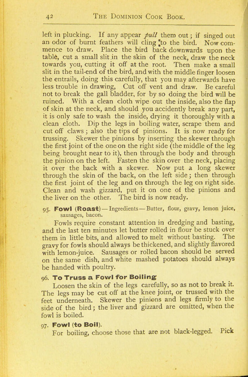 left in plucking. If any appear pull them out; if singed out an odor of burnt feathers will cling *to the bird. Now com- mence to draw. Place the bird back downwards upon the table, cut a small slit in the skin of the neck, draw the neck towards you, cutting it off at the root. Then make a small slit in the tail-end of the bird, and with the middle finger loosen the entrails, doing this carefully, that you may afterwards have less trouble in drawing, Cut off vent and draw. Be careful not to break the gall bladder, for by so doing the bird will be ruined. With a clean cloth wipe out the inside, also the flap of skin at the neck, and should you accidently break any part, it is only safe to wash the inside, drying it thoroughly with a clean cloth. Dip the legs in boiling water, scrape them and cut off claws ; also the tips of pinions. It is now ready for trussing. Skewer the pinions by inserting the skewer through the first joint of the one on the right side (the middle of the leg being brought near to it), then through the body and through the pinion on the left. Fasten the skin over the neck, placing it over the back with a skewer. Now put a long skewer through the skin of the back, on the left side; then through the first joint of the leg and on through the leg on right side. Clean and wash gizzard, put it on one of the pinions and the liver on the other. The bird is now ready. 95. Fowl (Roast) — Ingredients — Butter, flour, gravy, lemon juice, sausages, bacon. Fowls require constant attention in dredging and basting, and the last ten minutes let butter rolled in flour be stuck over them in little bits, and allowed to melt without basting. The gravy for fowls should always be thickened, and slightly flavored with lemon-juice. Sausages or rolled bacon should be served on the same dish, and white mashed potatoes should always be handed with poultry. 96. To Truss a Fowl For Boiling Loosen the skin of the legs carefully, so as not to break it. The legs may be cut off at the knee joint, or trussed with the feet underneath. Skewer the pinions and legs firmly to the side of the bird; the liver and gizzard are omitted, when the fowl is boiled. 97. Fowl (to Boil). For boiling, choose those that are not black-legged. Pick
