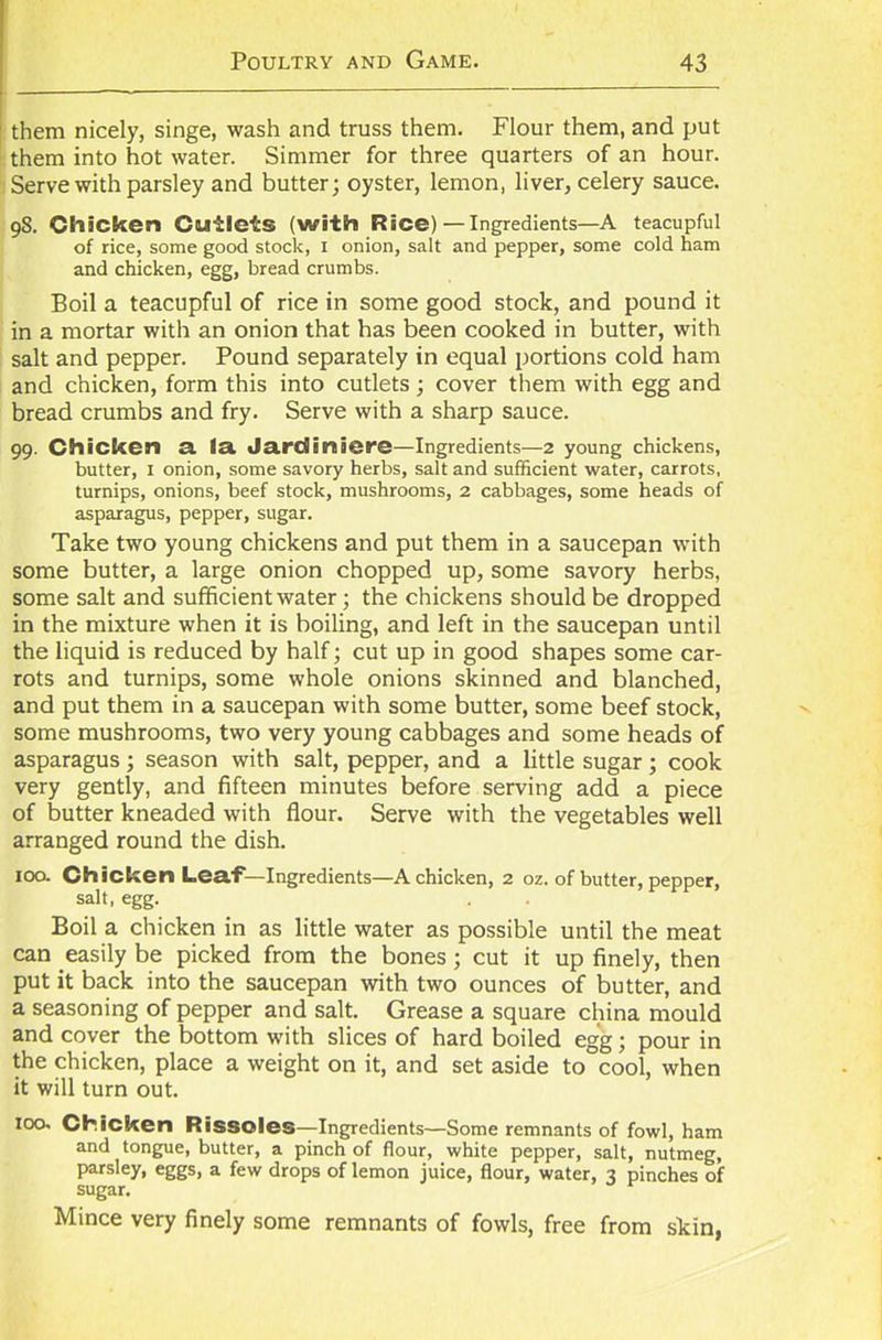 them nicely, singe, wash and truss them. Flour them, and put them into hot water. Simmer for three quarters of an hour. Serve with parsley and butter; oyster, lemon, liver, celery sauce. 98. Chicken Cutlets (with Rice)—Ingredients—A teacupful of rice, some good stock, 1 onion, salt and pepper, some cold ham and chicken, egg, bread crumbs. Boil a teacupful of rice in some good stock, and pound it in a mortar with an onion that has been cooked in butter, with salt and pepper. Pound separately in equal portions cold ham and chicken, form this into cutlets ; cover them with egg and bread crumbs and fry. Serve with a sharp sauce. 99. Chicken a la Jardiniere—Ingredients—2 young chickens, butter, 1 onion, some savory herbs, salt and sufficient water, carrots, turnips, onions, beef stock, mushrooms, 2 cabbages, some heads of asparagus, pepper, sugar. Take two young chickens and put them in a saucepan with some butter, a large onion chopped up, some savory herbs, some salt and sufficient water; the chickens should be dropped in the mixture when it is boiling, and left in the saucepan until the liquid is reduced by half; cut up in good shapes some car- rots and turnips, some whole onions skinned and blanched, and put them in a saucepan with some butter, some beef stock, some mushrooms, two very young cabbages and some heads of asparagus; season with salt, pepper, and a little sugar; cook very gently, and fifteen minutes before serving add a piece of butter kneaded with flour. Serve with the vegetables well arranged round the dish. 100. Chicken Leaf—Ingredients—A chicken, 2 oz. of butter, pepper, salt, egg. Boil a chicken in as little water as possible until the meat can easily be picked from the bones; cut it up finely, then put it back into the saucepan with two ounces of butter, and a seasoning of pepper and salt. Grease a square china mould and cover the bottom with slices of hard boiled egg; pour in the chicken, place a weight on it, and set aside to cool, when it will turn out. 100. Chicken Rissoles—Ingredients—Some remnants of fowl, ham and tongue, butter, a pinch of flour, white pepper, salt, nutmeg, parsley, eggs, a few drops of lemon juice, flour, water, 3 pinches of sugar. Mince very finely some remnants of fowls, free from skin,