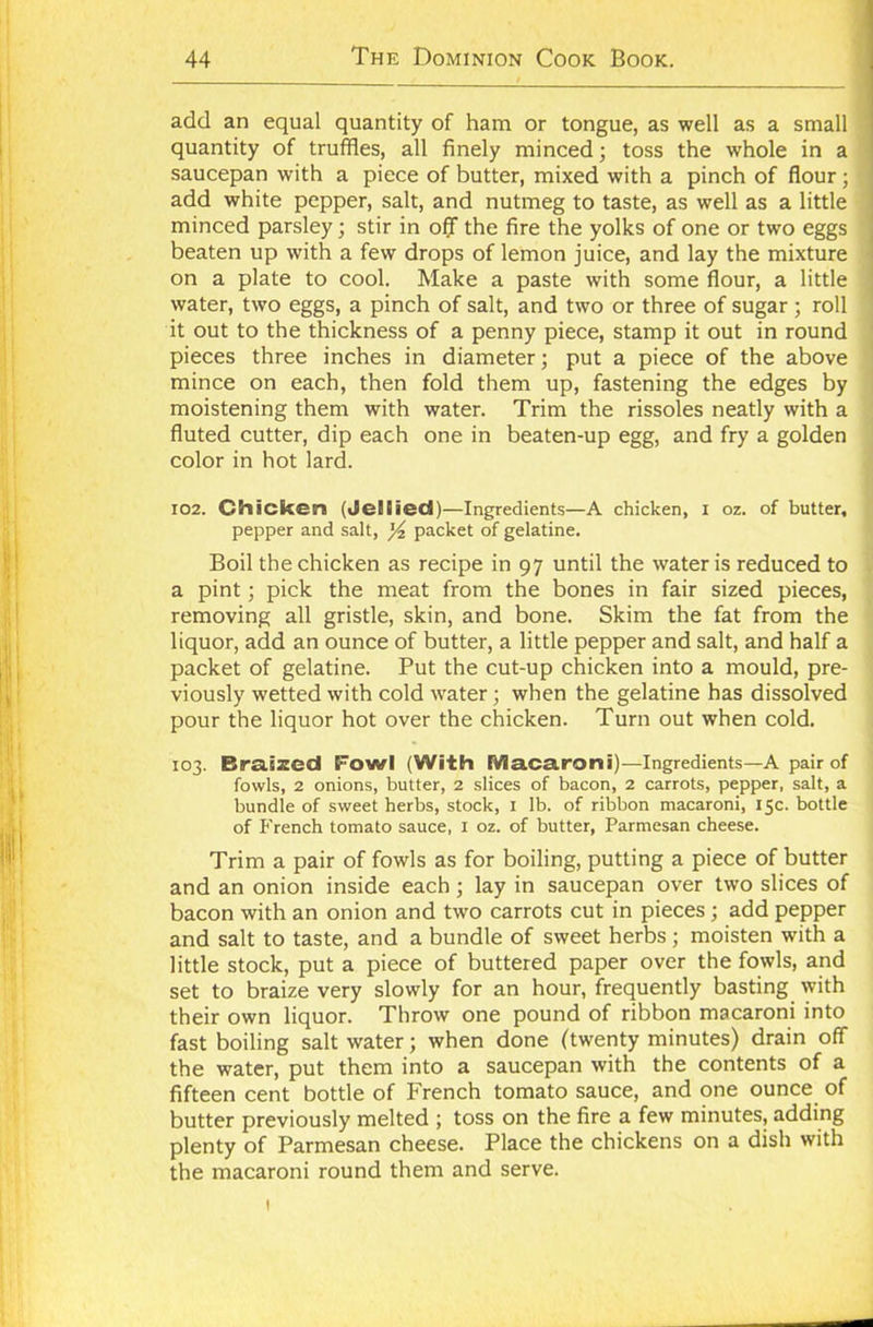 add an equal quantity of ham or tongue, as well as a small quantity of truffles, all finely minced; toss the whole in a saucepan with a piece of butter, mixed with a pinch of flour; add white pepper, salt, and nutmeg to taste, as well as a little minced parsley; stir in off the fire the yolks of one or two eggs beaten up with a few drops of lemon juice, and lay the mixture on a plate to cool. Make a paste with some flour, a little water, two eggs, a pinch of salt, and two or three of sugar ; roll it out to the thickness of a penny piece, stamp it out in round pieces three inches in diameter; put a piece of the above mince on each, then fold them up, fastening the edges by moistening them with water. Trim the rissoles neatly with a fluted cutter, dip each one in beaten-up egg, and fry a golden color in hot lard. 102. Chicken (Jellied)—Ingredients—A chicken, I oz. of butter, pepper and salt, % packet of gelatine. Boil the chicken as recipe in 97 until the water is reduced to a pint; pick the meat from the bones in fair sized pieces, removing all gristle, skin, and bone. Skim the fat from the liquor, add an ounce of butter, a little pepper and salt, and half a packet of gelatine. Put the cut-up chicken into a mould, pre- viously wetted with cold water; when the gelatine has dissolved pour the liquor hot over the chicken. Turn out when cold. 103. Braized Fowl (With Macaroni)—Ingredients—A pair of fowls, 2 onions, butter, 2 slices of bacon, 2 carrots, pepper, salt, a bundle of sweet herbs, stock, 1 lb. of ribbon macaroni, 15c. bottle of French tomato sauce, 1 oz. of butter, Parmesan cheese. Trim a pair of fowls as for boiling, putting a piece of butter and an onion inside each; lay in saucepan over two slices of bacon with an onion and two carrots cut in pieces ; add pepper and salt to taste, and a bundle of sweet herbs; moisten with a little stock, put a piece of buttered paper over the fowls, and set to braize very slowly for an hour, frequently basting with their own liquor. Throw one pound of ribbon macaroni into fast boiling saltwater; when done (twenty minutes) drain off the water, put them into a saucepan with the contents of a fifteen cent bottle of French tomato sauce, and one ounce of butter previously melted ; toss on the fire a few minutes, adding plenty of Parmesan cheese. Place the chickens on a dish with the macaroni round them and serve. 1