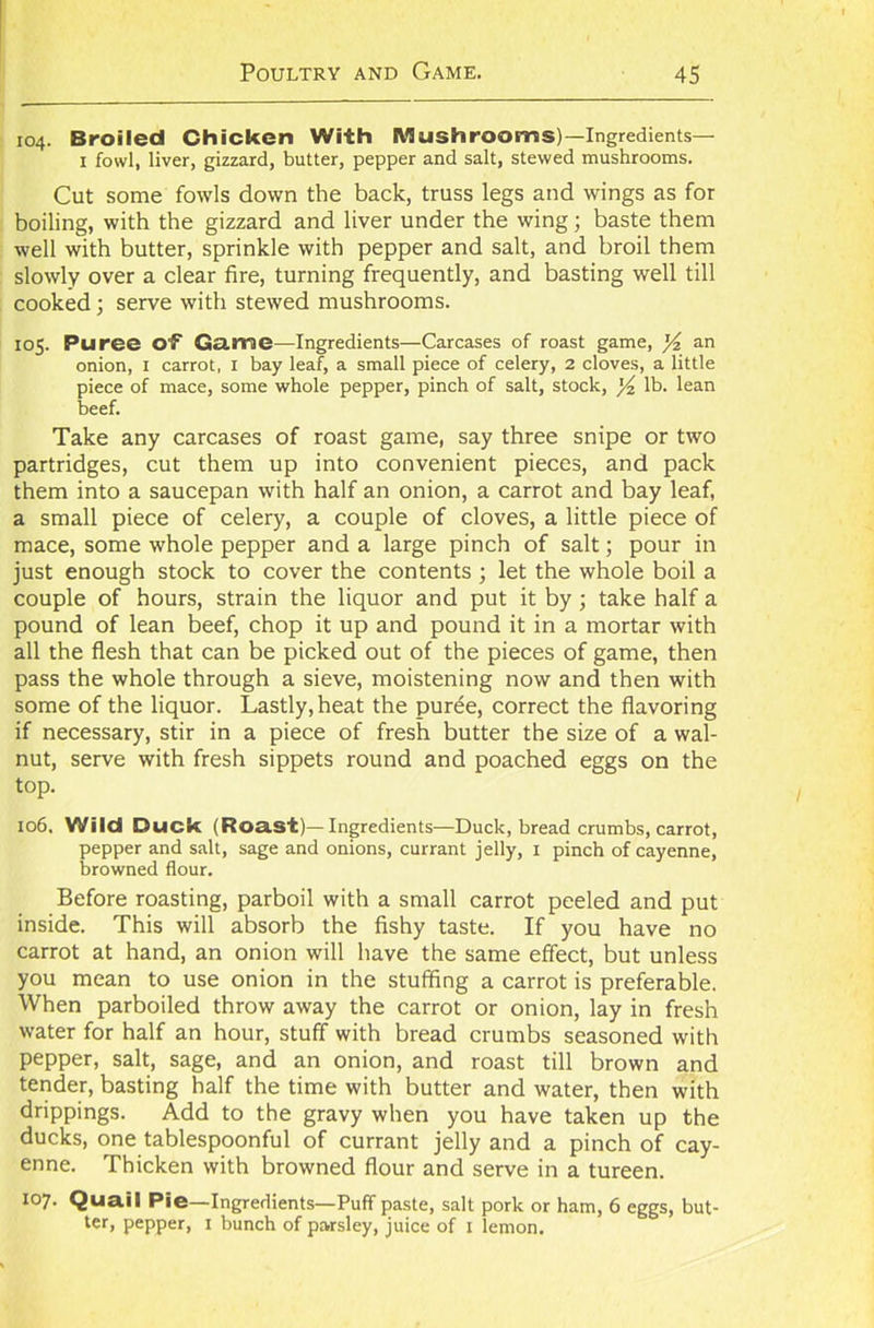 104. Broiled Chicken With Mushrooms) —Ingredients— 1 fowl, liver, gizzard, butter, pepper and salt, stewed mushrooms. Cut some fowls down the back, truss legs and wings as for boiling, with the gizzard and liver under the wing; baste them well with butter, sprinkle with pepper and salt, and broil them slowly over a clear fire, turning frequently, and basting well till cooked; serve with stewed mushrooms. 105. Puree of1 Game—Ingredients—Carcases of roast game, y an onion, 1 carrot, 1 bay leaf, a small piece of celery, 2 cloves, a little piece of mace, some whole pepper, pinch of salt, stock, lb. lean beef. Take any carcases of roast game, say three snipe or two partridges, cut them up into convenient pieces, and pack them into a saucepan with half an onion, a carrot and bay leaf, a small piece of celery, a couple of cloves, a little piece of mace, some whole pepper and a large pinch of salt; pour in just enough stock to cover the contents ; let the whole boil a couple of hours, strain the liquor and put it by; take half a pound of lean beef, chop it up and pound it in a mortar with all the flesh that can be picked out of the pieces of game, then pass the whole through a sieve, moistening now and then with some of the liquor. Lastly, heat the puree, correct the flavoring if necessary, stir in a piece of fresh butter the size of a wal- nut, serve with fresh sippets round and poached eggs on the top. 106. Wild Duck (Roast)—Ingredients—Duck, bread crumbs, carrot, pepper and salt, sage and onions, currant jelly, 1 pinch of cayenne, browned flour. Before roasting, parboil with a small carrot peeled and put inside. This will absorb the fishy taste. If you have no carrot at hand, an onion will have the same effect, but unless you mean to use onion in the stuffing a carrot is preferable. When parboiled throw away the carrot or onion, lay in fresh water for half an hour, stuff with bread crumbs seasoned with pepper, salt, sage, and an onion, and roast till brown and tender, basting half the time with butter and water, then with drippings. Add to the gravy when you have taken up the ducks, one tablespoonful of currant jelly and a pinch of cay- enne. Thicken with browned flour and serve in a tureen. 107. Quail Pie—Ingredients—Puff paste, salt pork or ham, 6 eggs, but- ter, pepper, 1 bunch of parsley, juice of 1 lemon.