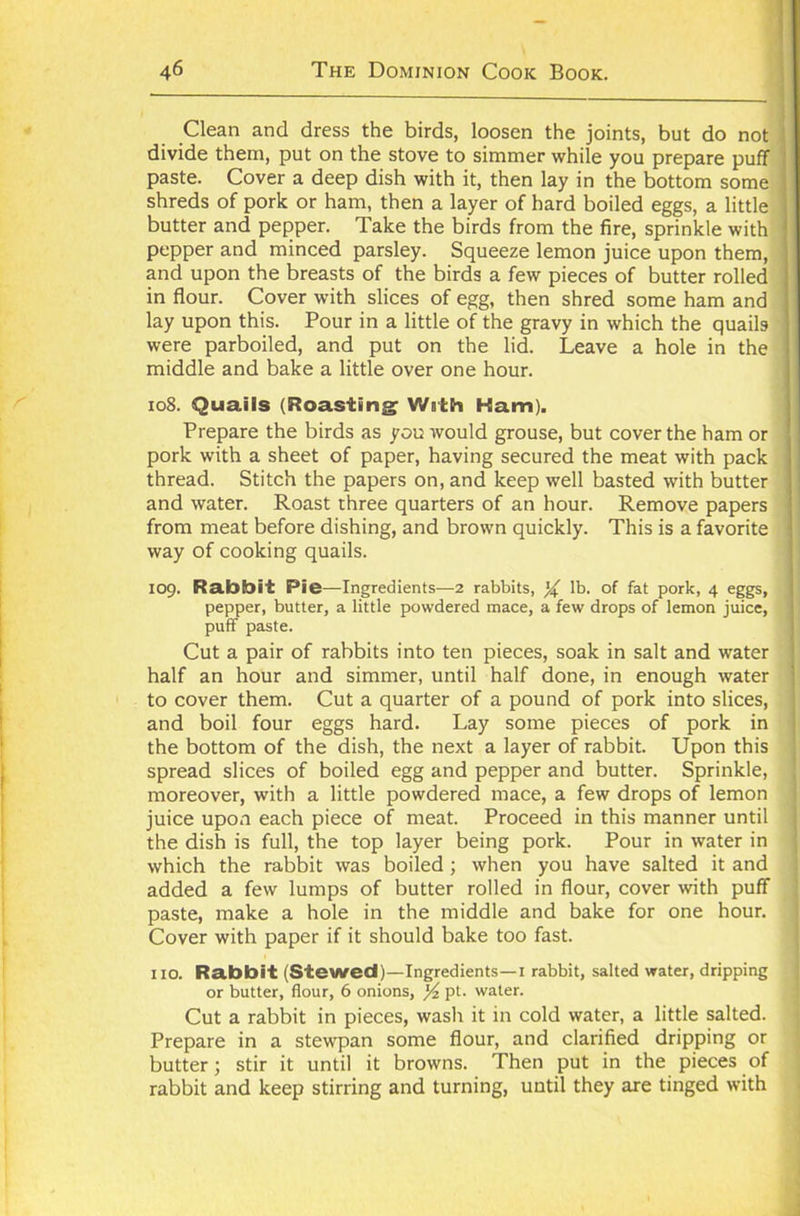 Clean and dress the birds, loosen the joints, but do not divide them, put on the stove to simmer while you prepare puff paste. Cover a deep dish with it, then lay in the bottom some shreds of pork or ham, then a layer of hard boiled eggs, a little butter and pepper. Take the birds from the fire, sprinkle with pepper and minced parsley. Squeeze lemon juice upon them, and upon the breasts of the birds a few pieces of butter rolled in flour. Cover with slices of egg, then shred some ham and lay upon this. Pour in a little of the gravy in which the quails were parboiled, and put on the lid. Leave a hole in the middle and bake a little over one hour. 108. Quails (Roasting With Ham). Prepare the birds as you would grouse, but cover the ham or pork with a sheet of paper, having secured the meat with pack thread. Stitch the papers on, and keep well basted with butter and water. Roast three quarters of an hour. Remove papers from meat before dishing, and brown quickly. This is a favorite way of cooking quails. 109. Rabbit Pie—Ingredients—2 rabbits, ^ lb. of fat pork, 4 eggs, pepper, butter, a little powdered mace, a few drops of lemon juice, puff paste. Cut a pair of rabbits into ten pieces, soak in salt and water half an hour and simmer, until half done, in enough water to cover them. Cut a quarter of a pound of pork into slices, and boil four eggs hard. Lay some pieces of pork in the bottom of the dish, the next a layer of rabbit. Upon this spread slices of boiled egg and pepper and butter. Sprinkle, moreover, with a little powdered mace, a few drops of lemon juice upon each piece of meat. Proceed in this manner until the dish is full, the top layer being pork. Pour in water in which the rabbit was boiled ; when you have salted it and added a few lumps of butter rolled in flour, cover with puff paste, make a hole in the middle and bake for one hour. Cover with paper if it should bake too fast. no. Rabbit (Stewed)—Ingredients—1 rabbit, salted water, dripping or butter, flour, 6 onions, pt. water. Cut a rabbit in pieces, wash it in cold water, a little salted. Prepare in a stewpan some flour, and clarified dripping or butter; stir it until it browns. Then put in the pieces of rabbit and keep stirring and turning, until they are tinged with