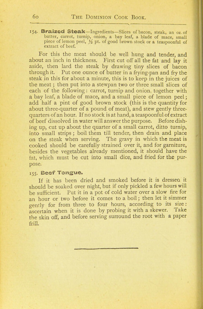 154. Braized steak—Ingredients —Slices of bacon, steak, an oz. of butter, carrot, turnip, onion, a bay leaf, a blade of mace, small piece of lemon peel, yz pt. of good brown stock or a teaspoonful of extract of beef. For this the meat should be well hung and tender, and about an inch in thickness. First cut off all the fat and lay it aside, then lard the steak by drawing tiny slices of bacon through it. Put one ounce of butter in a frying-pan and fry the steak in this for about a minute, this is to keep in the juices of the meat; then put into a stewpan two or three small slices of each of the following: carrot, turnip and onion, together with a bay leaf, a blade of mace, and a small piece of lemon peel; add half a pint of good brown stock (this is the quantity for about three-quarter of a pound of meat), and stew gently three- quarters of an hour. If no stock is at hand, a teaspoonful of extract of beef dissolved in water will answer the purpose. Before dish- ing up, cut up about the quarter of a small carrot, ditto turnip, into small strips ; boil them till tender, then drain and place on the steak when serving. The gravy in which the meat is cooked should be carefully strained over it, and for garniture, besides the vegetables already mentioned, it should have the fat, which must be cut into small dice, and fried for the pur- pose. 155. Beef Tongue. If it has been dried and smoked before it is dressea it should be soaked over night, but if only pickled a few hours will be sufficient. Put it in a pot of cold water over a slow fire for an hour or two before it comes to a boil; then let it simmer gently for from three to four hours, according to its size: ascertain when it is done by probing it with a skewer. Take the skin off, and before serving surround the root with a paper frill.