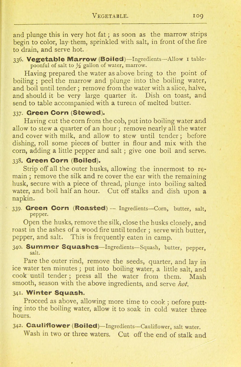 and plunge this in very hot fat; as soon as the marrow strips begin to color, lay them, sprinkled with salt, in front of the fire to drain, and serve hot. 336. Vegetable JVJarrow (Boiled)—Ingredients—Allow I table- poonful of salt to l/z gallon of water, marrow. Having prepared the water as above bring to the point of boiling; peel the marrow and plunge into the boiling water, and boil until tender ; remove from the water with a slice, halve, and should it be very large quarter it. Dish on toast, and send to table accompanied with a tureen of melted butter. 337. Green Corn (Stewed). Having cut the corn from the cob, put into boiling water and allow to stew a quarter of an hour ; remove nearly all the water and cover with milk, and allow to stew until tender; before dishing, roll some pieces of butter in flour and mix with the corn, adding a little pepper and salt; give one boil and serve. 338. Green Corn (Boiled). Strip off all the outer husks, allowing the innermost to re- main ; remove the silk and re cover the ear with the remaining husk, secure with a piece of thread, plunge into boiling salted water, and boil half an hour. Cut off stalks and dish upon a napkin. 339. Green Corn (Roasted) — Ingredients—Corn, butter, salt, pepper. Open the husks, remove the silk, close the husks closely, and roast in the ashes of a wood fire until tender ; serve with butter, pepper, and salt. This is frequently eaten in camp. 340. Summer Squashes—Ingredients—Squash, butter, pepper, salt. Pare the outer rind, remove the seeds, quarter, and lay in ice water ten minutes ; put into boiling water, a little salt, and cook until tender; press all the water from them. Mash smooth, season with the above ingredients, and serve hot. 341. Winter Squash. Proceed as above, allowing more time to cook; Defore putt- ing into the boiling water, allow it to soak in cold water three hours. 342. Cauliflower (Boiled)—Ingredients—Cauliflower, salt water. Wash in two or three waters. Cut off the end of stalk and
