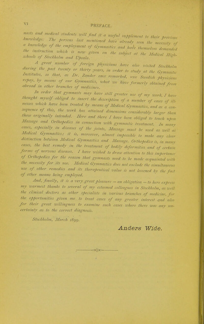 knowledge 7 he persons last mentioned have already seen the necessity of a knowledge of the employment of Gymnastics and kale themselves demanded the instruction which is now given on the subject at the Medical Hi,,,, schools of Stockholm and Upsala. * A great number of foreign physicians have also visited Stockholm during the past twenty or thirty years, In order to study at the Gymnastic Ins antes, so that, as Dr. Zander once remarked, Swedish physicians repay, by means of our Gymnastics, what we have formerly obtained from ■abroad in other branches of medicines. ' In order that gymnasts may have still greater use of my work, I have thought myself obliged to insert the description of a number'of cases of ill- nesses which have been treated by means of Medical Gymnastics, and as a con- sequence -of this, the work has attained dimensions considerably larger than those originally intended. Here and there I have been obliged to touch upon Massage and Orthopedics in connection with gymnastic treatment In many ■cases, especially in diseases of the joints, Massage must be used as well 'as Medical Gymnastics; it is, moreover, almost Impossible to make any clear distinction between Medical Gymnastics and Massage. Orthopedics is, in many cases, the best remedy in the treatment of bodily deformities and of certain forms of nervous diseases. I have wished to draw attention to this importance of Orthopedics for the reason that gymnasts need to be made acquainted with the necessity for its use. Medical Gymnastics does not exclude the simultaneous use of other remedies and its therapeutical value is not lessened by the fact of other means being employed. And, finally, it is a very great pleasure — an obligation - to here express my warmest thanks to several of my esteemed colleagues in Stockholm, as well the clinical doctors as other specialists in various branches of medicine, for the opportunities given me to treat cases of any greater interest and also for their great willingness to examine such cases -cohere there was any un- certainty as to the correct diagnosis. Stockholm, March 1899. Anders Wide.
