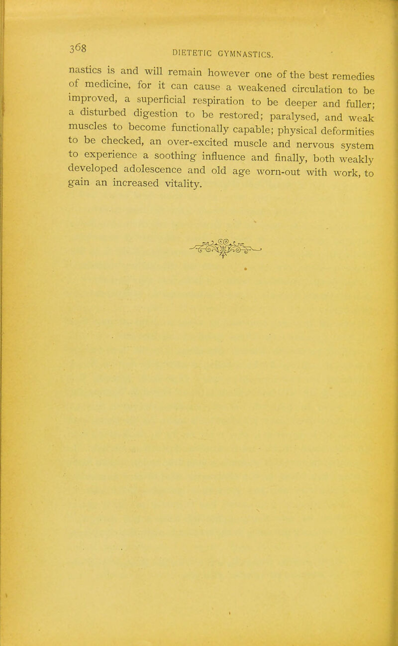 nasties is and will remain however one of the best remedies of medicine, for it can cause a weakened circulation to be improved, a superficial respiration to be deeper and fuller; a disturbed digestion to be restored; paralysed, and weak muscles to become functionally capable; physical deformities to be checked, an over-excited muscle and nervous system to experience a soothing influence and finally, both weakly developed adolescence and old age worn-out with work, to gain an increased vitality.