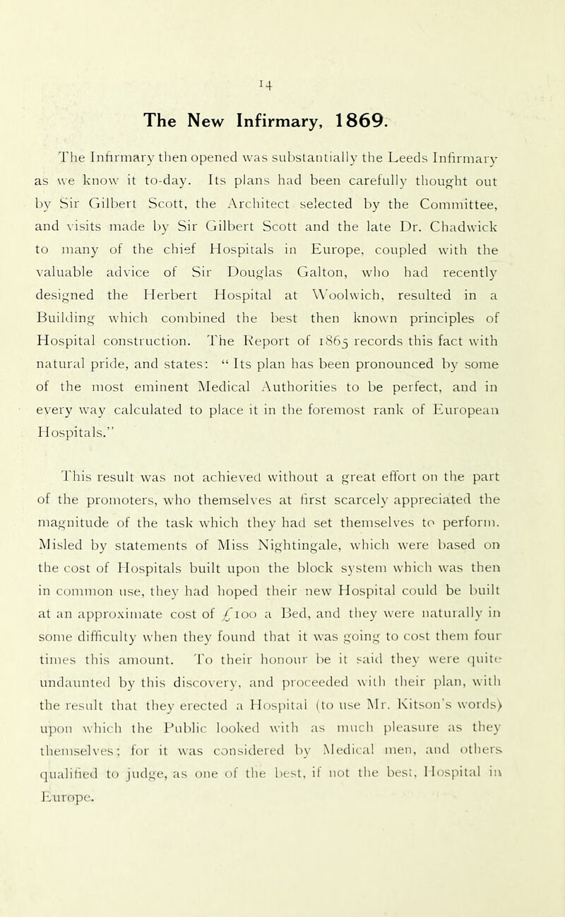 H The New Infirmary, 1869. The Infirmary then opened was substantially the Leeds Infirmary as we know it to-day. Its plans had been carefully thought out by Sir Gilbert Scott, the Architect selected by the Committee, and visits made by Sir Gilbert Scott and the late Dr. Chadwick to many of the chief Hospitals in Europe, coupled with the valuable advice of Sir Douglas Galton, who had recently designed the Herbert Hospital at Woolwich, resulted in a Building which combined the best then known principles of Hospital construction. The Report of 1865 records this fact with natural pride, and states: “ Its plan has been pronounced by some of the most eminent Medical Authorities to be perfect, and in every way calculated to place it in the foremost rank of European Hospitals.” This result was not achieved without a great effort on the part of the promoters, who themselves at first scarcely appreciated the magnitude of the task which they had set themselves to perform. Misled by statements of Miss Nightingale, which were based on the cost of 1 lospitals built upon the block system which was then in common use, they had hoped their new Hospital could be built at an approximate cost of £\oo a Bed, and they were naturally in some difficulty when they found that it was going to cost them tour times this amount. To their honour be it said they were quite undaunted by this discovery, and proceeded with their plan, with the result that they erected a Hospital (to use Mr. Kitson’s words) upon which the Public looked with as much pleasure as they themselves; for it was considered by Medical men, and others qualified to judge, as one of the best, it not the best, Hospital in Europe.