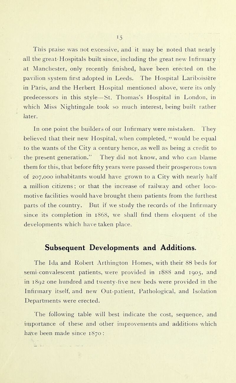 This praise was not excessive, and it may be noted that nearly all the great Hospitals built since, including the great new Infirmary at Manchester, only recently finished, have been erected on the pavilion system first adopted in Leeds. The Hospital Lariboisiere in Paris, and the Herbert Hospital mentioned above, were its only predecessors in this style—St. Thomas’s Hospital in London, in which Miss Nightingale took so much interest, being built rather later. In one point the builders of our Infirmary were mistaken. They believed that their new Hospital, when completed, “ would be equal to the wants of the City a century hence, as well as being a credit to the present generation.” They did not know, and who can blame them for this, that before fifty years were passed their prosperous town of 207,000 inhabitants would have grown to a City with nearly half a million citizens; or that the increase of railway and other loco- motive facilities would have brought them patients from the furthest parts of the country. But if we study the records of the Infirmary since its completion in 1868, we shall find them eloquent of the developments which have taken place. Subsequent Developments and Additions. The Ida and Robert Arthington Homes, with their 88 beds for semi-convalescent patients, were provided in 1888 and 1905, and in 1892 one hundred and twenty-five new beds were provided in the Infirmary itself, and new Out-patient, Pathological, and Isolation Departments were erected. The following table will best indicate the cost, sequence, and importance of these and other improvements and additions which have been made since 1870 :