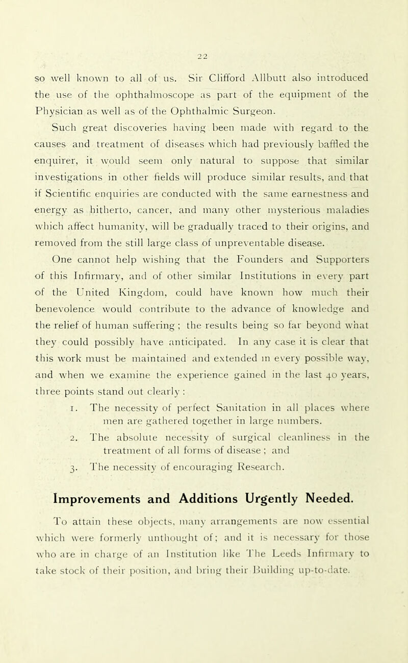 so well known to all of us. Sir Clifford Allbutt also introduced the use of the ophthalmoscope as part of the equipment of the Physician as well as of the Ophthalmic Surgeon. Such great discoveries having been made with regard to the causes and treatment of diseases which had previously baffled the enquirer, it would seem only natural to suppose that similar investigations in other fields will produce similar results, and that il Scientific enquiries are conducted with the same earnestness and energy as hitherto, cancer, and many other mysterious maladies which affect humanity, will be gradually traced to their origins, and removed from the still large class of unpreventable disease. One cannot help wishing that the Founders and Supporters of this Infirmary, and of other similar Institutions in every part of the United Kingdom, could have known how much their benevolence would contribute to the advance of knowledge and the relief of human suffering; the results being so far beyond what they could possibly have anticipated. In any case it is clear that this work must be maintained and extended in every possible way, and when we examine the experience gained in the last 40 years, three points stand out clearly : 1. The necessity of perfect Sanitation in all places where men are gathered together in large numbers. 2. The absolute necessity of surgical cleanliness in the treatment of all forms of disease ; and 3. The necessity of encouraging Research. Improvements and Additions Urgently Needed. To attain these objects, many arrangements are now essential which were formerly unthought of; and it is necessary tor those who are in charge of an Institution like 1'he Leeds Infirmary to take stock of their position, and bring their Building up-to-date.