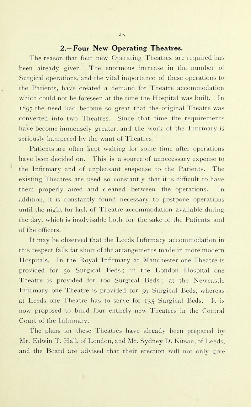 2.—Four New Operating Theatres. The reason that four new Operating Theatres are required has been already given. The enormous increase in the number of Surgical operations, and the vital importance of these operations to the Patients, have created a demand for Theatre accommodation which could not be foreseen at the time the Hospital was built. In 1897 the need had become so great that the original Theatre was converted into two Theatres. Since that time the requirements have become immensely greater, and the work of the Infirmary is seriously hampered by the want of Theatres. Patients are often kept waiting for some time after operations have been decided on. This is a source of unnecessary expense to the Infirmary and of unpleasant suspense to the Patients. The existing Theatres are used so constantly that it is difficult to have them properly aired and cleaned between the operations. In addition, it is constantly found necessary to postpone operations until the night for lack of Theatre accommodation available during the day, which is inadvisable both for the sake of the Patients and of the officers. It may be observed that the Leeds Infirmary accommodation in this respect falls far short of the arrangements made in more modern Hospitals. In the Royal Infirmary at Manchester one Theatre is provided for 50 Surgical Beds; in the London Hospital one Theatre is provided for 100 Surgical Beds ; at the Newcastle Infirmary one Theatre is provided for 59 Surgical Beds, whereas at Leeds one Theatre has to serve for 135 Surgical Beds. It is now proposed to build four entirely new Theatres in the Central Court of the Infirmary. The plans for these Theatres have already been prepared by Mr. Edwin T. Hall, of London, and Mr. Sydney D. Kitson, of Leeds, and the Board are advised that their erection will not only give