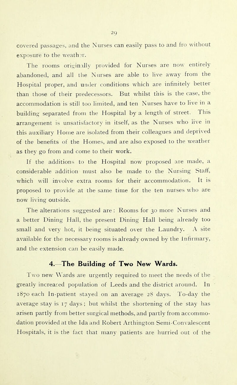 covered passages, and the Nurses can easily pass to and fro without exposure to the weather. The rooms originally provided for Nurses are now entirely abandoned, and all the Nurses are able to live away from the Hospital proper, and under conditions which are infinitely better than those of their predecessors. But whilst this is the case, the accommodation is still too limited, and ten Nurses have to live in a building separated from the Hospital by a length of street. I his arrangement is unsatisfactory in itself, as the Nurses who live in this auxiliary Home are isolated from their colleagues and deprived of the benefits of the Homes, and are also exposed to the weather as they go from and come to their work. If the additions to the Hospital now proposed are made, a considerable addition must also be made to the Nursing Staff, which will involve extra rooms for their accommodation. It is proposed to provide at the same time for the ten nurses who are now living outside. The alterations suggested are: Rooms for 30 more Nurses and a better Dining Hall, the present Dining Hall being already too small and very hot, it being situated over the Laundry. A site available for the necessary rooms is already owned by the Infirmary, and the extension can be easily made. 4. The Building of Two New Wards. Two new Wards are urgently required to meet the needs of the greatly increased population of Leeds and the district around. In 1870 each In-patient stayed on an average 28 days. To-day the average stay is 17 days; but whilst the shortening of the stay has arisen partly from better surgical methods, and partly from accommo- dation provided at the Ida and Robert Arthington Semi-Convalescent Hospitals, it is the fact that many patients are hurried out of the