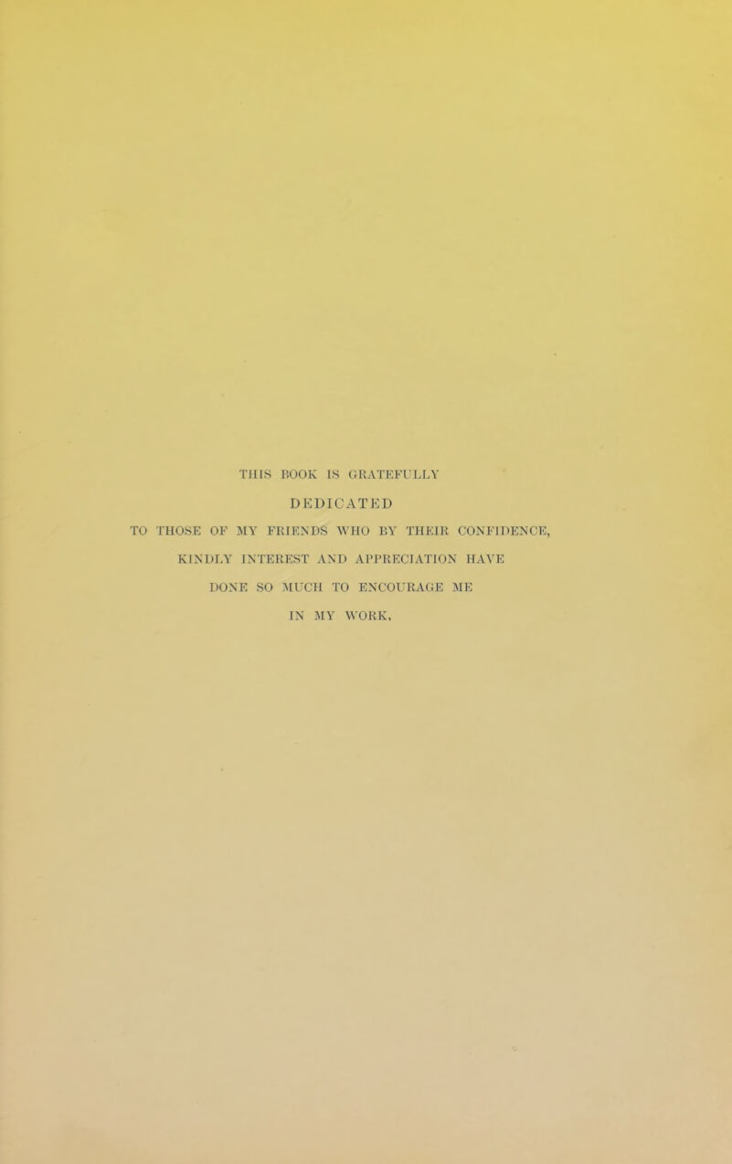 THIS BOOK is GRATEFULLY DEDICATED THOSE OF MY FRIENDS WHO BY THEIR CONFIDENCE, KINDLY INTEREST AND APPRECIATION HAYE DONE SO MUCH TO ENCOURAGE ME IN MY WORK,