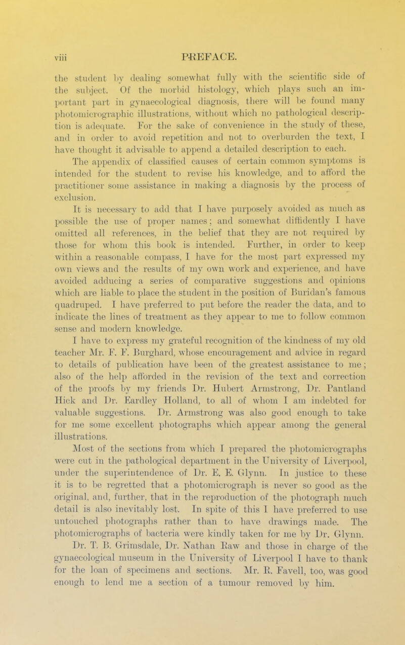 the student by dealing- somewhat fully with the scientific side of the subject. Of the morbid histology, which plays such an im- portant part in gynaecological diagnosis, there will be found many photomicrographic illustrations, without which no pathological descrip- tion is adequate. For the sake of convenience in the study of these, and in order to avoid repetition and not to overburden the text, I have thought it advisable to append a detailed description to each. The appendix of classified causes of certain common symptoms is intended for the student to revise his knowledge, and to afford the practitioner some assistance in making a diagnosis by the process of exclusii in. It is necessary to add that I have purposely avoided as much as possible the use of proper names ; and somewhat diffidently I have omitted all references, in the belief that they are not required by those for whom this book is intended. Further, in order to keep within a reasonable compass, I have for the most part expressed my own views and the results of my own work and experience, and have avoided adducing a series of comparative suggestions and opinions which are liable to place the student in the position of Buridan's famous quadruped. I have preferred to put before the reader the data, and to indicate the lines of treatment as they appear to me to follow common sense and modern knowledge. I have to express my grateful recognition of the kindness of my old teacher Mr. F. F. Burghard, whose encouragement and advice in regard to details of publication have been of the greatest assistance to me; also of the help afforded in the revision of the text and correction of the proofs by my friends Dr. Hubert Armstrong, Dr. Pantland Hick and Dr. Eardley Holland, to all of whom I am indebted for valuable suggestions. Dr. Armstrong was also good enough to take for me some excellent photographs which appear among the general illustrations. Most of the sections from which I prepared the photomicrographs were cut in the pathological department in the University of Liverpool, under the superintendence of Dr. E. E. Glynn. In justice to these it is to be regretted that a photomicrograph is never so good as the original, and, further, that in the reproduction of the photograph much detail is also inevitably lost. In spite of this 1 have preferred to use untouched photographs rather than to have drawings made. The photomicrographs of bacteria were kindly taken for me by Dr. Glynn. Dr. T. B. Grimsdale, Dr. Nathan Eaw and those in charge of the gynaecological museum in the University of Liverpool I have to thank for the loan of specimens and sections. Mr. E. Favell, too, was good enough to lend me a section of a tumour removed by him.