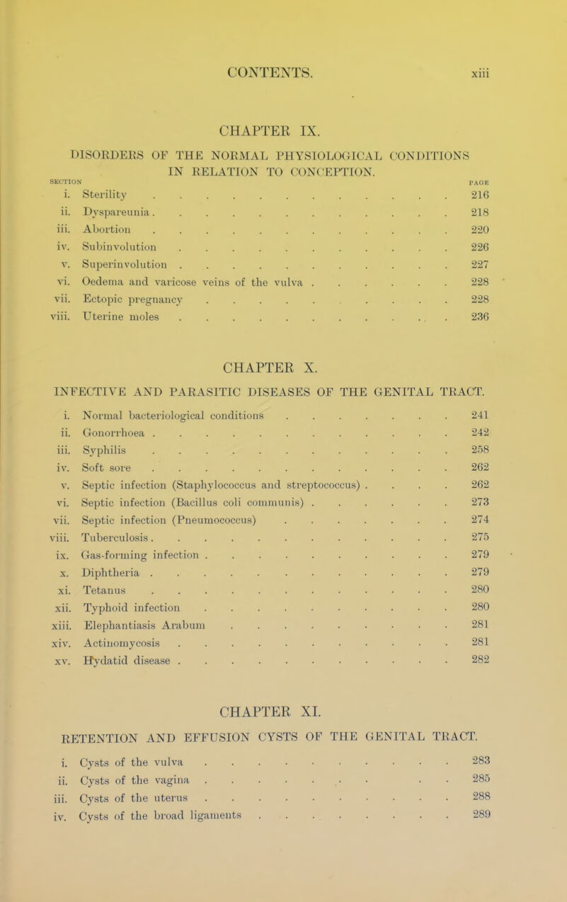 CHAPTER IX. DISORDERS OF THE NORMAL PHYSIOLOGICAL CONDITIONS IN RELATION TO CONCEPTION. SECTION PAGE 1. sterility ........ 216 ii. Dyspareunia 218 iii. Abortion 220 iv. Subinvolution ....... 226 v. Superinvolution ....... 227 vi. Oedema and varicose veins of the vulva . 228 vii. Ectopic pregnancy ...... 228 viii. Uterine moles ....... 236 CHAPTER X. INFECTIVE AND PARASITIC DISEASES OF THE GENITAL TRACT. i. Normal bacteriological conditions 241 ii. Gonorrhoea 242 iii. Syphilis 258 iv. Soft sore ........ 262 v. Septic infection (Staphylococcus and streptococcus) 262 vi. Septic infection (Bacillus coli communis) . 273 vii. Septic infection (Pneumococcus) ^74 viii. Tuberculosis........ 275 ix. Gas-forining infection ...... 279 X. Diphtheria ..... ... 279 xi. Tetanus ........ 280 xii. Typhoid infection 280 xiii. Elephantiasis Arabian 281 xiv. Actinomycosis 281 XV. Hydatid disease 282 CHAPTER XI. RETENTION AND EFFUSION CYSTS OF THE GENITAL TRACT. i. Cysts of the vulva 283 ii. Cysts of the vagina 285 iii. Cysts of the uterus 288 iv. Cysts of the broad ligaments 289