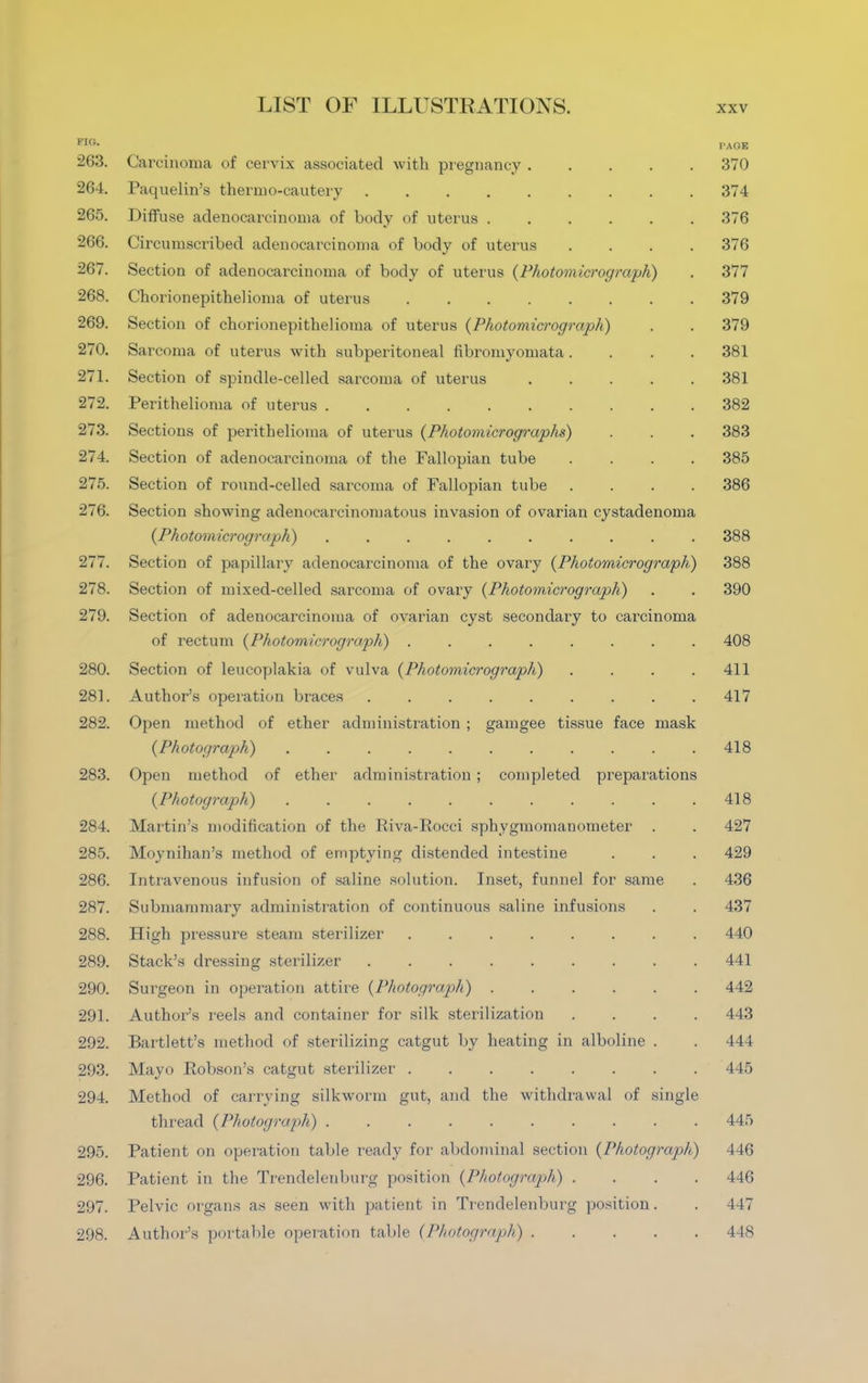 FIG- PAGE 263. Carcinoma of cervix associated with pregnancy 370 264. Paqnelin's thermo-cautery 374 265. Diffuse adenocarcinoma of body of uterus 376 266. Circumscribed adenocarcinoma of body of uterus .... 376 267. Section of adenocarcinoma of body of uterus {Photomicrograph) . 377 268. Chorionepithelioma of uterus 379 269. Section of chorionepithelioma of uterus {Photomicrograph) . . 379 270. Sarcoma of uterus with subperitoneal fibromyomata.... 381 271. Section of spindle-celled sarcoma of uterus 381 272. Perithelioma of uterus 382 273. Sections of perithelioma of uterus {Photomicrographs) . . . 383 274. Section of adenocarcinoma of the Fallopian tube .... 385 275. Section of round-celled sarcoma of Fallopian tube .... 386 276. Section showing adenocarcinomatous invasion of ovarian cystadenoma {Photomicrograph) 388 277. Section of papillary adenocarcinoma of the ovary {Photomicrograph) 388 278. Section of mixed-celled sarcoma of ovary {Photomicrograph) . . 390 279. Section of adenocarcinoma of ovarian cyst secondary to carcinoma of rectum {Photomicrograph) ........ 408 280. Section of leucoplakia of vulva {Photomicrograph) . . . .411 281. Author's operation braces ......... 417 282. Open method of ether administration ; gamgee tissue face mask {Photograph) 418 283. Open method of ether administration ; completed preparations {Photograph) 418 284. Martin's modification of the Riva-Rocci sphygmomanometer . . 427 285. Moynihan's method of emptying distended intestine . . . 429 286. Intravenous infusion of saline solution. Inset, funnel for same . 436 287. Submammary administration of continuous saline infusions . . 437 288. High pressure steam sterilizer 440 289. Stack's dressing sterilizer 441 290. Surgeon in operation attire {Photograph) 442 291. Author's reels and container for silk sterilization .... 443 292. Bartlett's method of sterilizing catgut by heating in alboline . . 444 293. Mayo Robson's catgut sterilizer 445 294. Method of carrying silkworm gut, and the withdrawal of single thread {Photograph) 445 295. Patient on operation table ready for abdominal section {Photograph) 446 296. Patient in the Trendelenburg position {Photograph) .... 146 297. Pelvic organs as seen with patient in Trendelenburg position. . 447 298. Author's portable operation table {Photograph) 448