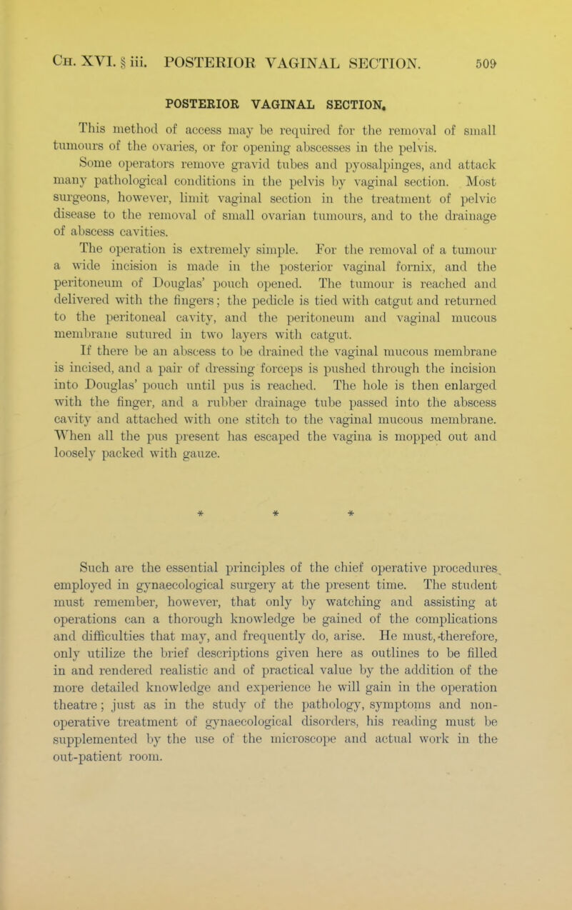 POSTERIOR VAGINAL SECTION. This method of access may be required for the removal of small tumours of the ovaries, or for opening abscesses in the pelvis. Some operators remove gravid tubes and pyosalpinges, and attack many pathological conditions in the pelvis by vaginal section. Most surgeons, however, limit vaginal section in the treatment of pelvic disease to the removal of small ovarian tumours, and to the drainage of abscess cavities. The operation is extremely simple. For the removal of a tumour a wide incision is made in the posterior vaginal fornix, and the peritoneum of Douglas' pouch opened. The tumour is reached and delivered with the fingers; the pedicle is tied with catgut and returned to the peritoneal cavity, and the peritoneum and vaginal mucous membrane sutured in two layers with catgut. If there be an abscess to be drained the vaginal mucous membrane is incised, and a pair of dressing forceps is pushed through the incision into Douglas' pouch until pus is reached. The hole is then enlarged with the finger, and a rubber drainage tube passed into the abscess cavity and attached with one stitch to the vaginal mucous membrane. When all the pus present has escaped the vagina is mopped out and loosely packed with gauze. * * -it- Such are the essential principles of the chief operative procedures employed in gynaecological surgery at the present time. The student must remember, however, that only by watching and assisting at operations can a thorough knowledge be gained of the complications and difficulties that may, and frequently do, arise. He must,-therefore, only utilize the brief descriptions given here as outlines to be filled in and rendered realistic and of practical value by the addition of the more detailed knowledge and experience he will gain in the operation theatre ; just as in the study of the pathology, symptoms and non- operative treatment of gynaecological disorders, his reading must be supplemented by the use of the microscope and actual work in the out-patient room.