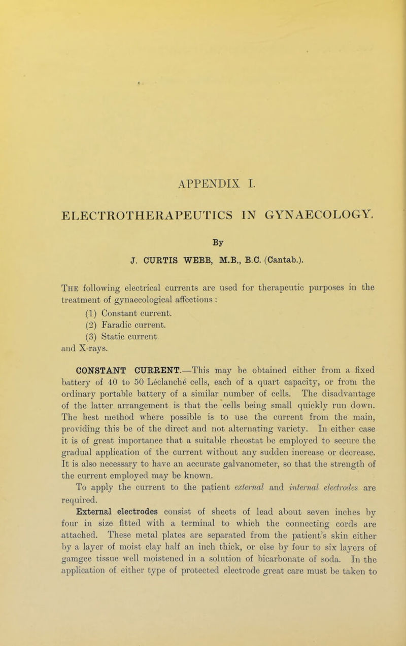 ELECTROTHERAPEUTICS IN GYNAECOLOGY. By J. CURTIS WEBB, M.B., B.C. (Cantab.). The following electrical currents are used for therapeutic purposes in the treatment of gynaecological affections : (1) Constant current. (2) Faradic current. (3) Static current and X-rays. CONSTANT CURRENT.—This may be obtained either from a fixed battery of 40 to 50 Leclanche cells, each of a quart capacity, or from the ordinary portable battery of a similar number of cells. The disadvantage of the latter arrangement is that the cells being small quickly run down. The best method where possible is to use the current from the main, providing this be of the direct and not alternating Variety. In either case it is of great importance that a suitable rheostat be employed to secure the gradual application of the current without any sudden increase or decrease. It is also necessary to have an accurate galvanometer, so that the strength of the current employed may be known. To apply the current to the patient external and internal electrodes are required. External electrodes consist of sheets of lead about seven inches by four in size fitted with a terminal to which the connecting cords are attached. These metal plates are separated from the patient's skin either by a layer of moist clay half an inch thick, or else by four to six layers of gamgee tissue well moistened in a solution of bicarbonate of soda. In the application of either type of protected electrode great care must be taken to