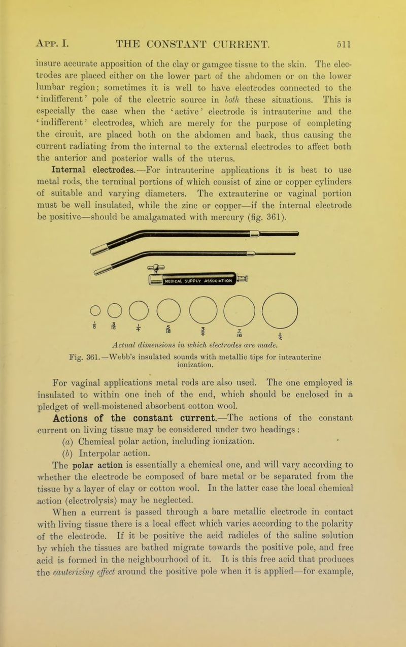 insure accurate apposition of the clay or gamgee tissue to the skin. Tlie elec- trodes are placed either on the lower part of the abdomen or on the lower lumbar region; sometimes it is well to have electrodes connected to the ' indifferent' pole of the electric source in both these situations. This is especially the case when the ' active' electrode is intrauterine and the * indifferent' electrodes, which are merely for the purpose of completing the circuit, are placed both on the abdomen and back, thus causing the current radiating from the internal to the external electrodes to aft'ect both the anterior and posterior walls of the uterus. Internal electrodes.—For intrauterine applications it is best to use metal rods, the terminal portions of which consist of zinc or copper cylinders of suitable and varying diameters. The extrauterine or vaginal portion must be well insulated, while the zinc or copper—if the internal electrode be positive—should be amalgamated with mercury (fig. 361). Actual dimensions in which electrodes are made. Fig. 361.—Webb's insulated sounds with metallic tips for intrauterine ionization. For vaginal applications metal rods are also used. The one employed is insulated to within one inch of the end, which should be enclosed in a pledget of well-moistened absorbent cotton wool. Actions of the constant current.—The actions of the constant current on living tissue may be considered under two headings : (a) Chemical polar action, including ionization. (b) Interpolar action. The polar action is essentially a chemical one, and will vary according to whether the electrode be composed of bare metal or be separated from the tissue by a layer of clay or cotton wool. In the latter case the local chemical action (electrolysis) may be neglected. When a current is passed through a bare metallic electrode in contact with living tissue there is a local effect which varies according to the polarity of the electrode. If it be positive the acid radicles of the saline solution by which the tissues are bathed migrate towards the positive pole, and free acid is formed in the neighbourhood of it. It is this free acid that produces the cauterizing effect around the positive pole when it is applied—for example,
