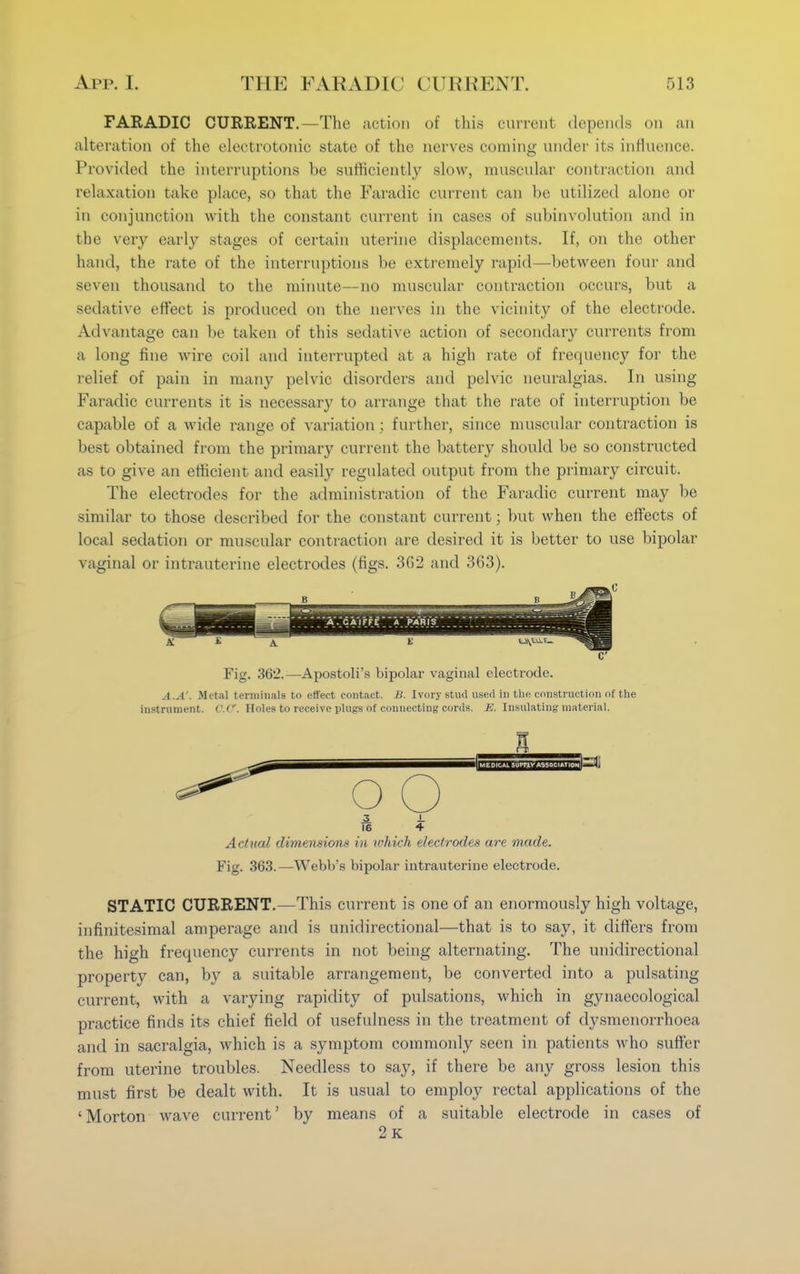 FARADIC CURRENT.—The action of this current depends on an alteration of the electrotonic state of the nerves coming under its influence. Provided the interruptions be sufficiently slow, muscular contraction and relaxation take place, so that the Faradic current can be utilized alone or in conjunction with the constant current in cases of subinvolution and in the very early stages of certain uterine displacements. If, on the other hand, the rate of the interruptions be extremely rapid—between four and seven thousand to the minute—no muscular contraction occurs, but a sedative effect is produced on the nerves in the vicinity of the electrode. Advantage can be taken of this sedative action of secondary currents from a long fine wire coil and interrupted at a high rate of frequency for the relief of pain in many pelvic disorders and pelvic neuralgias. In using Faradic currents it is necessary to arrange that the rate of interruption be capable of a wide range of variation ; further, since muscular contraction is best obtained from the primary current the battery should be so constructed as to give an efficient and easily regulated output from the primary circuit. The electrodes for the administration of the Faradic current may be similar to those described for the constant current; but when the effects of local sedation or muscular contraction are desired it is better to use bipolar vaginal or intrauterine electrodes (figs. 302 and 363). Fig. 362.—Apostoli's bipolar vaginal electrode. the IgulS A.A'. Metal terminals to effect contact. B. Ivory stud used in the construction of the instrument. c.C. Holes to receive plugs of connecting cords. E. Insulating material. ^ oO | MEDICAL 5UPFJ.V ASSOCIATION 3 J. II 4 Actual dimensions in which electrodes are made. Fig. 363.—Webb's bipolar intrauterine electrode. STATIC CURRENT.—This current is one of an enormously high voltage, infinitesimal amperage and is unidirectional—that is to say, it differs from the high frequency currents in not being alternating. The unidirectional property can, by a suitable arrangement, be converted into a pulsating current, with a varying rapidity of pulsations, which in gynaecological practice finds its chief field of usefulness in the treatment of dysmenorrhoea and in sacralgia, which is a symptom commonly seen in patients who suffer from uterine troubles. Needless to say, if there be any gross lesion this must first be dealt with. It is usual to employ rectal applications of the 'Morton wave current' by means of a suitable electrode in cases of 2k