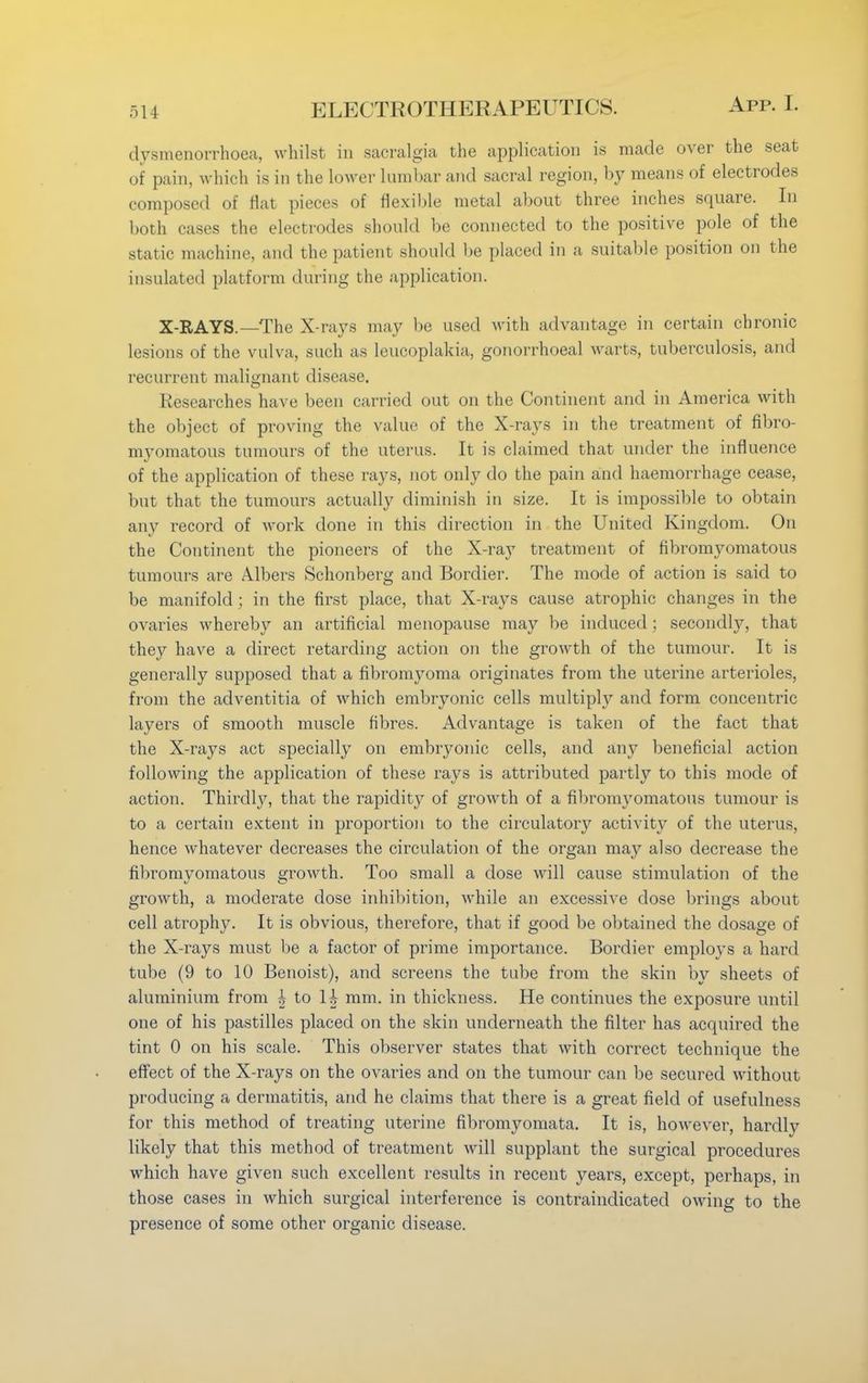 dysmenorrhea, whilst in sacralgia the application is made over the seat of pain, which is in the lower lumbar and sacral region, by means of electrodes composed of flat pieces of flexible metal about three inches square. In both cases the electrodes should be connected to the positive pole of the static machine, and the patient should be placed in a suitable position on the insulated platform during the application. X-RAYS.—The X-rays may be used with advantage in certain chronic lesions of the vulva, such as leucoplakia, gonorrhoea] warts, tuberculosis, and recurrent malignant disease. Researches have been carried out on the Continent and in America with the object of proving the value of the X-rays in the treatment of fibro- myomatous tumours of the uterus. It is claimed that under the influence of the application of these rays, not only do the pain and haemorrhage cease, but that the tumours actually diminish in size. It is impossible to obtain any record of work done in this direction in the United Kingdom. On the Continent the pioneers of the X-ray treatment of fibromyomatous tumours are Albers Schonberg and Bordier. The mode of action is said to be manifold ; in the first place, that X-rays cause atrophic changes in the ovaries whereby an artificial menopause may be induced ; secondly, that they have a direct retarding action on the growth of the tumour. It is generally supposed that a fibromyoma originates from the uterine arterioles, from the adventitia of which embryonic cells multiply and form concentric layers of smooth muscle fibres. Advantage is taken of the fact that the X-rays act specially on embryonic cells, and any beneficial action following the application of these rays is attributed partly to this mode of action. Thirdly, that the rapidity of growth of a fibromyomatous tumour is to a certain extent in proportion to the circulatory activity of the uterus, hence whatever decreases the circulation of the organ may also decrease the fibromyomatous growth. Too small a dose will cause stimulation of the growth, a moderate dose inhibition, while an excessive close brings about cell atrophy. It is obvious, therefore, that if good be obtained the dosage of the X-rays must be a factor of prime importance. Bordier employs a hard tube (9 to 10 Benoist), and screens the tube from the skin by sheets of aluminium from h to H mm. in thickness. He continues the exposure until one of his pastilles placed on the skin underneath the filter has acquired the tint 0 on his scale. This observer states that with correct technique the effect of the X-rays on the ovaries and on the tumour can be secured without producing a dermatitis, and he claims that there is a great field of usefulness for this method of treating uterine fibromyomata. It is, however, hardly likely that this method of treatment will supplant the surgical procedures which have given such excellent results in recent years, except, perhaps, in those cases in which surgical interference is contraindicated owing to the presence of some other organic disease.