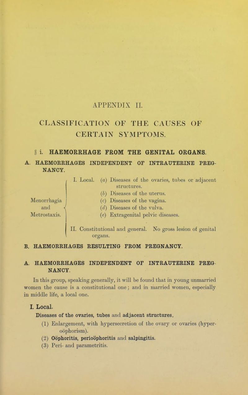 CLASSIFICATION OF THE CAUSES OF CERTAIN SYMPTOMS. § i. HAEMORRHAGE FROM THE GENITAL ORGANS. A. HAEMORRHAGES INDEPENDENT OF INTRAUTERINE PREG- NANCY. / Menorrhagia and Metrostaxis. L Local, (a) Diseases of the ovaries, tubes or adjacent structures. (b) Diseases of the uterus. (c) Diseases of the vagina. (d) Diseases of the vulva. (e) Extragenital pelvic diseases. II. Constitutional and general. No gross lesion of genital organs. B. HAEMORRHAGES RESULTING FROM PREGNANCY. A. HAEMORRHAGES INDEPENDENT OF INTRAUTERINE PREG NANCY. In this group, speaking generally, it will be found that in young unmarried women the cause is a constitutional one; and in married women, especially in middle life, a local one. I. Local. Diseases of the ovaries, tubes and adjacent structures, (1) Enlargement, with hypersecretion of the ovary or ovaries (hyper- oophorism). (2) Oophoritis, perioophoritis and salpingitis. (3) Peri- and parametritis.