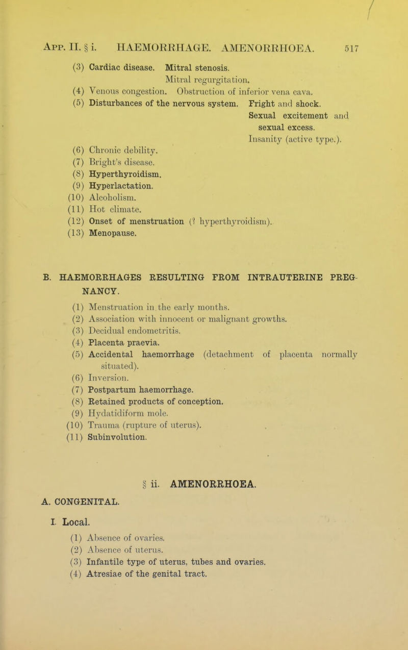 (3) Cardiac disease. Mitral stenosis. Mitral regurgitation. (4) Venous congestion. Obstruction of inferior vena cava. (5) Disturbances of the nervous system. Fright and shock. Sexual excitement and sexual excess. Insanity (active type.). (6) Chronic debility. (7) Bright's disease. (8) Hyperthyroidism. (9) Hyperlactation. (10) Alcoholism. (11) Hot climate. (12) Onset of menstruation (? hyperthyroidism). (13) Menopause. B. HAEMORRHAGES RESULTING FROM INTRAUTERINE PREG NANCY. (1) Menstruation in the early months. (2) Association with innocent or malignant growths. (3) Decidual endometritis. (4) Placenta praevia. (5) Accidental haemorrhage (detachment of placenta normally situated). (6) Inversion. (7) Postpartum haemorrhage. (8) Retained products of conception. (9) Hydatidiform mole. (10) Trauma (rupture of uterus). (11) Subinvolution. § ii. AMENORRHOEA. A. CONGENITAL. I. Local. (1) Absence of ovaries. (2) Absence of uterus. (3) Infantile type of uterus, tubes and ovaries. (4) Atresiae of the genital tract.
