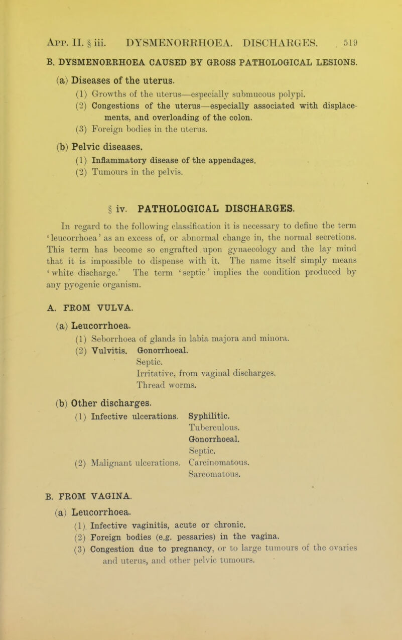 B. DYSMENORRHOEA CAUSED BY GROSS PATHOLOGICAL LESIONS. (a) Diseases of the uterus. (1) Growths of the uterus—especially submucous polypi, i 2) Congestions of the uterus—especially associated with displace- ments, and overloading of the colon. (3) Foreign bodies in the uterus. (b) Pelvic diseases. (1) Inflammatory disease of the appendages. (2) Tumours in the pelvis. § iv. PATHOLOGICAL DISCHARGES. In regard to the following classification it is necessary to define the term ' leucorrhoea' as an excess of, or abnormal change in, the normal secretions. This term has become so engrafted upon gynaecology and the lay mind that it is impossible to dispense with it. The name itself simply means •white discharge.' The term 'septic' implies the condition produced by any pyogenic organism. A. FROM VULVA. (a) Leucorrhoea. (1) Seborrhoea of glands in labia majora and minora. (2) Vulvitis. Gonorrhoeal. Septic. Irritative, from vaginal discharges. Thread worms. (b) Other discharges. (1) Infective ulcerations. Syphilitic. Tuberculous. Gonorrhoeal. Septic. (2) Malignant ulcerations. Carcinomatous. Sarcomatous. B. FROM VAGINA. (a) Leucorrhoea. (1; Infective vaginitis, acute or chronic. (2) Foreign bodies (e.g. pessaries) in the vagina. (3) Congestion due to pregnancy, or to large tumours of the ovaries and uterus, and other pelvic tumours.