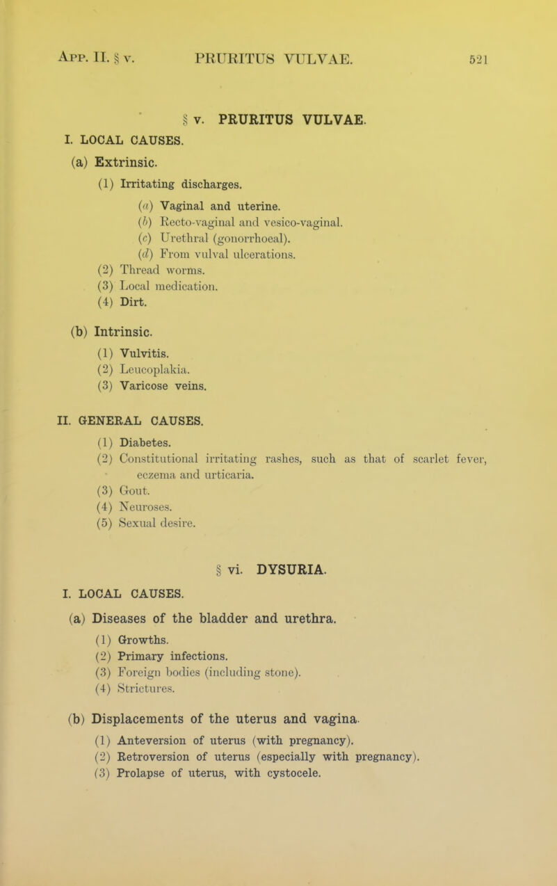 § v. PRURITUS VULVAE. I. LOCAL CAUSES. (a) Extrinsic. (1) Irritating discharges. (a) Vaginal and uterine. (/>) Recto-vaginal and vesicovaginal. (c) Urethral (gonorrhoeal). (d) From vulval ulcerations. (2) Thread worms. (3) Local medication. (4) Dirt. (b) Intrinsic. (1) Vulvitis. (2) Leucoplakia. (3) Varicose veins. II. GENERAL CAUSES. (1) Diabetes. (2) Constitutional irritating rashes, such as that of scarlet fever, eczema and urticaria. (3) Gout. (4) Neuroses. (5) Sexual desire. § vi. DYSURIA. I. LOCAL CAUSES. (a) Diseases of the bladder and urethra. (1) Growths. (2) Primary infections. (3) Foreign bodies (including stone). (4) Strictures. (b) Displacements of the uterus and vagina. (1) Anteversion of uterus (with pregnancy). (2) Retroversion of uterus (especially with pregnancy). (3) Prolapse of uterus, with cystocele.