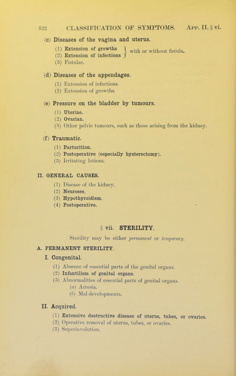 (c) Diseases of the vagina and uterus. (1) Extension of growths j ^ Qr figtula< (2) Extension of infections J (3) Fistulae. (d) Diseases of the appendages. (1) Extension of infections. (2) Extension of growths. (e) Pressure on the bladder by tumours. (1) Uterine. (2) Ovarian. (3) Other pelvic tumours, such as those arising from the kidney. (f) Traumatic. (1) Parturition. (2) Postoperative (especially hysterectomy). (3) Irritating lotions. II. GENERAL CAUSES. (1) Disease of the kidney. (2) Neuroses. (3) Hypothyroidism. (4) Postoperative. § vii. STERILITY. Sterility may be either permanent or temporary. A. PERMANENT STERILITY. I. Congenital. (1) Absence of essential parts of the genital organs. (2) Infantilism of genital organs. (3) Abnormalities of essential parts of genital organs. (a) Atresia. (b) Mal-developments. II. Acquired. (1) Extensive destructive disease of uterus, tubes, or ovaries. (2) Operative removal of uterus, tubes, or ovaries. (3) Superinvolution.