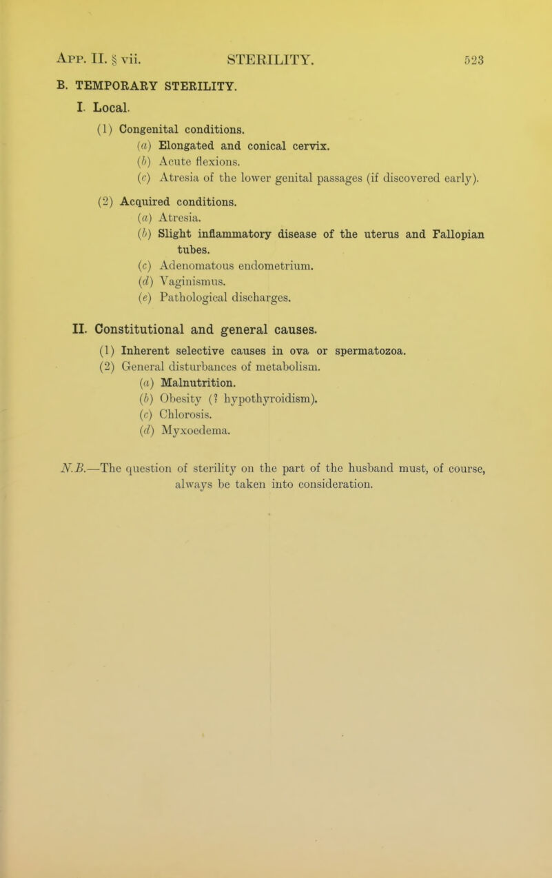 B. TEMPORARY STERILITY. I. Local. (1) Congenital conditions. (a) Elongated and conical cervix. (A) Acute flexions. (r) Atresia of the lower genital passages (if discovered early). (2) Acquired conditions. (a) Atresia. (I>) Slight inflammatory disease of the uterus and Fallopian tubes. (c) Adenomatous endometrium. (d) Vaginismus. (e) Pathological discharges. II. Constitutional and general causes. (1) Inherent selective causes in ova or spermatozoa. (2) General disturbances of metabolism. (a) Malnutrition. (b) Obesity (? hypothyroidism). (c) Chlorosis. (d) Myxoedema. N.B.—The question of sterility on the part of the husband must, of course, always be taken into consideration.