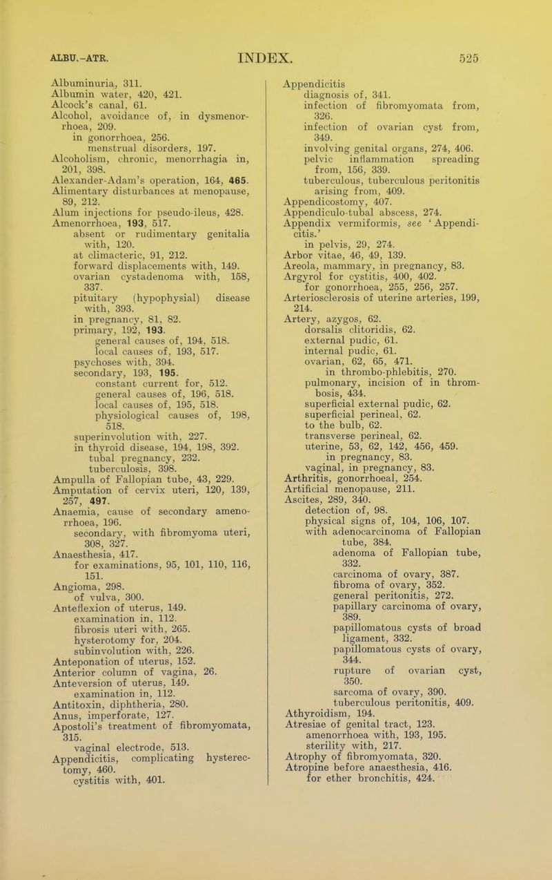 Albuminuria, 311. Albumin water, 420, 421. Aleock's canal, 61. Alcohol, avoidance of, in dysmenor- rhoea, 209. in gonorrhoea, 256. menstrual disorders, 197. Alcoholism, chronic, menorrhagia in, 201, 398. Alexander-Adam's operation, 164, 465. Alimentary disturbances at menopause, 89, 212. Alum injections for pseudo-ileus, 428. Amenorrhoea, 193, 517. absent or rudimentary genitalia with, 120. at climacteric, 91, 212. forward displacements with, 149. ovarian cystadenoma with, 158, 337. pituitary (hypophysial) disease with, 393. in pregnancy, 81, 82. primary, 192, 193. general causes of, 194, 518. local causes of, 193, 517. psychoses with, 394. secondary, 193, 195. constant current for, 512. general causes of, 196, 518. local causes of, 195, 518. physiological causes of, 198, 518. superinvolution with, 227. in thyroid disease, 194, 198, 392. tubal pregnancy, 232. tuberculosis, 398. Ampulla of Fallopian tube, 43, 229. Amputation of cervix uteri, 120, 139, 257, 497. Anaemia, cause of secondary ameno- rrhoea, 196. secondary, with fibromyoma uteri, 308, 327. Anaesthesia, 417. for examinations, 95, 101, 110, 116, 151. Angioma, 298. of vulva, 300. Anteflexion of uterus, 149. examination in, 112. fibrosis uteri with, 265. hysterotomy for, 204. subinvolution with, 226. Anteponation of uterus, 152. Anterior column of vagina, 26. Anteversion of uterus, 149. examination in, 112. Antitoxin, diphtheria, 280. Anus, imperforate, 127. Apostoli's treatment of fibromyomata, 315. vaginal electrode, 513. Appendicitis, complicating hysterec- tomy, 460. cystitis with, 401. Appendicitis diagnosis of, 341. infection of fibromyomata from, 326. infection of ovarian cyst from, 349. involving genital organs, 274, 406. pelvic inflammation spreading from, 156, 339. tuberculous, tuberculous peritonitis arising from, 409. Appendicostomy, 407. Appendiculo-tubal abscess, 274. Appendix vermiformis, see ' Appendi- citis.' in pelvis, 29, 274. Arbor vitae, 46, 49, 139. Areola, mammary, in pregnancy, 83. Argyrol for cystitis, 400, 402. for gonorrhoea, 255, 256, 257. Arteriosclerosis of uterine arteries, 199, 214. Artery, azygos, 62. dorsalis clitoridis, 62. external pudic, 61. internal pudic, 61. ovarian, 62, 65, 471. in thrombo phlebitis, 270. pulmonary, incision of in throm- bosis, 434. superficial external pudic, 62. superficial perineal, 62. to the bulb, 62. transverse perineal, 62. uterine, 53, 62, 142, 456, 459. in pregnancy, 83. vaginal, in pregnancy, 83. Arthritis, gonorrhoeal, 254. Artificial menopause, 211. Ascites, 289, 340. detection of, 98. physical signs of, 104, 106, 107. with adenocarcinoma of Fallopian tube, 384. adenoma of Fallopian tube, 332. carcinoma of ovary, 387. fibroma of ovary, 352. general peritonitis, 272. papillary carcinoma of ovary, 389. papillomatous cysts of broad ligament, 332. papillomatous cysts of ovary, 344. rupture of ovarian cyst, 350. sarcoma of ovary, 390. tuberculous peritonitis, 409. Athyroidism, 194. Atresiae of genital tract, 123. amenorrhoea with, 193, 195. sterility with, 217. Atrophy of fibromyomata, 320. Atropine before anaesthesia, 416. for ether bronchitis, 424.