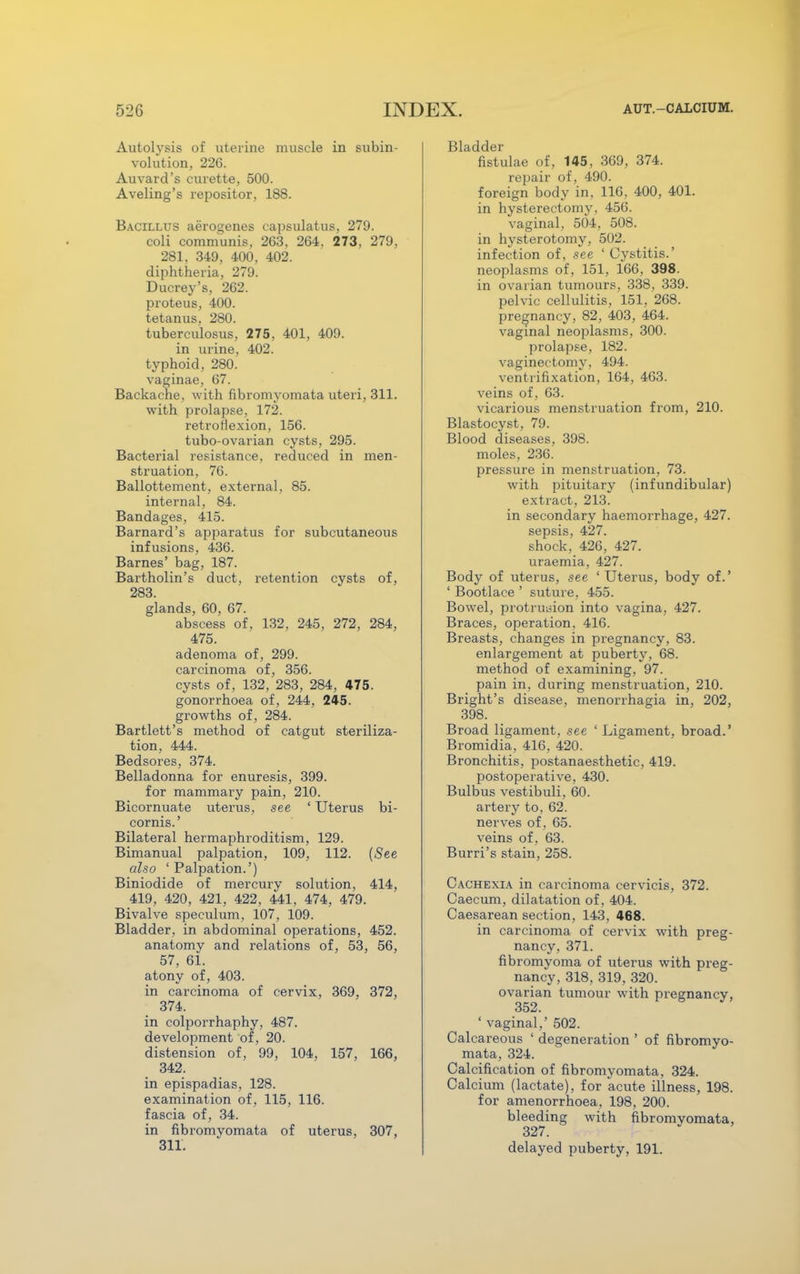 Autolysis of uterine muscle in subin- volution, 226. Auvard's curette, 500. Aveling's repositor, 188. Bacillus aerogenes capsulatus, 279. coli communis, 263, 264. 273, 279, 281, 349, 400, 402. diphtheria, 279. Ducrey's, 262. proteus, 400. tetanus, 280. tuberculosus, 275, 401, 409. in urine, 402. typhoid, 280. vaginae, 67. Backache, with fibromyomata uteri, 311. with prolapse, 172. retroflexion, 156. tubo-ovarian cysts, 295. Bacterial resistance, reduced in men- struation, 76. Ballottement, external, 85. internal, 84. Bandages, 415. Barnard's apparatus for subcutaneous infusions, 436. Barnes' bag, 187. Bartholin's duct, retention cysts of, 283. glands, 60, 67. abscess of, 132, 245, 272, 284, 475. adenoma of, 299. carcinoma of, 356. cysts of, 132, 283, 284, 475. gonorrhoea of, 244, 245. growths of, 284. Bartlett's method of catgut steriliza- tion, 444. Bedsores, 374. Belladonna for enuresis, 399. for mammary pain, 210. Bicornuate uterus, see ' Uterus bi- cornis.' Bilateral hermaphroditism, 129. Bimanual palpation, 109, 112. (See also ' Palpation.') Biniodide of mercury solution, 414, 419, 420, 421, 422 , 441, 474, 479. Bivalve speculum, 107, 109. Bladder, in abdominal operations, 452. anatomy and relations of, 53, 56, 57, 61. atony of, 403. in carcinoma of cervix, 369, 372, 374. in colporrhaphy, 487. development of, 20. distension of, 99, 104, 157, 166, 342. in epispadias, 128. examination of, 115, 116. fascia of, 34. in fibromyomata of uterus, 307, 311. Bladder fistulae of, 145, 369, 374. repair of, 490. foreign body in, 116, 400, 401. in hysterectomy. 456. vaginal, 504, 508. in hysterotomy, 502. infection of, see 'Cystitis.' neoplasms of, 151, 166, 398. in ovarian tumours, 338, 339. pelvic cellulitis, 151, 268. pregnancy, 82, 403, 464. vaginal neoplasms, 300. prolapse, 182. vaginectomy, 494. ventrifixation, 164, 463. veins of, 63. vicarious menstruation from, 210. Blastocyst, 79. Blood diseases, 398. moles, 236. pressure in menstruation, 73. with pituitary (infundibular) extract, 213. in secondary haemorrhage, 427. sepsis, 427. shock, 426, 427. uraemia, 427. Body of uterus, see ' Uterus, body of.' ' Bootlace ' suture, 455. Bowel, protrusion into vagina, 427. Braces, operation, 416. Breasts, changes in pregnancy, 83. enlargement at puberty, 68. method of examining, 97. pain in, during menstruation, 210. Bright's disease, menorrhagia in, 202, 398. Broad ligament, see ' Ligament, broad.' Bromidia, 416, 420. Bronchitis, postanaesthetic, 419. postoperative, 430. Bulbus vestibuli, 60. artery to, 62. nerves of, 65. veins of, 63. Burri's stain, 258. Cachexia in carcinoma cervicis, 372. Caecum, dilatation of, 404. Caesarean section, 143, 468. in carcinoma of cervix with preg- nancy, 371. fibromyoma of uterus with preg- nancy, 318, 319, 320. ovarian tumour with pregnancy, 352. ' vaginal,' 502. Calcareous ' degeneration ' of fibromyo- mata, 324. Calcification of fibromyomata, 324. Calcium (lactate), for acute illness, 198. for amenorrhoea, 198, 200. bleeding with fibromyomata, 327. delayed puberty, 191.