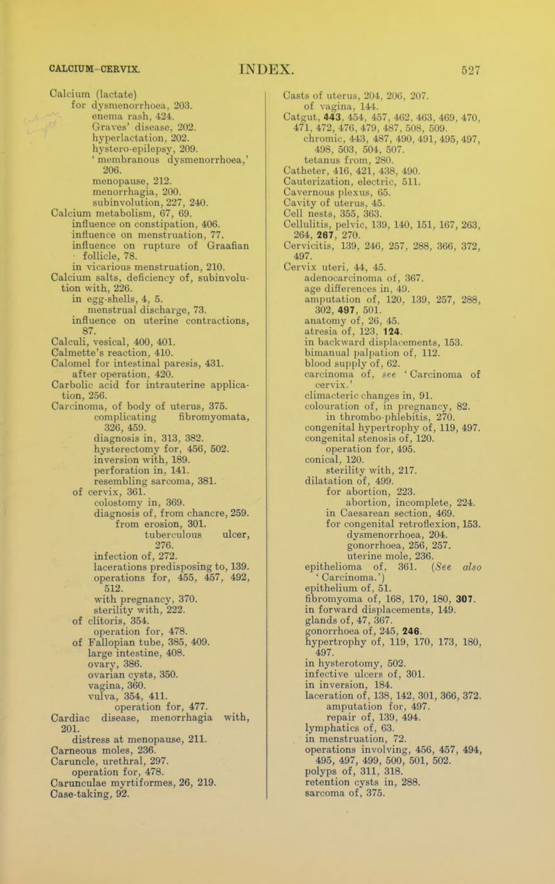 Calcium (lactate) for dysmenorrhoea, 203. enema rash, 424. Graves' disease, 202. hyperlactation, 202. hystero-epilepsy, 209. 1 membranous dysmenorrhoea,' 206. menopause, 212. menorrhagia, 200. subinvolution, 227, 240. Calcium metabolism, 67, 69. influence on constipation, 406. influence on menstruation, 77. influence on rupture of Graafian follicle, 78. in vicarious menstruation, 210. Calcium salts, deficiency of, subinvolu- tion with, 226. in egg-shells, 4, 5. menstrual discharge, 73. influence on uterine contractions, 87. Calculi, vesical, 400, 401. Calmette's reaction, 410. Calomel for intestinal paresis, 431. after operation, 420. Carbolic acid for intrauterine applica- tion, 256. Carcinoma, of body of uterus, 375. complicating fibromyomata, 326, 459. diagnosis in, 313, 382. hysterectomy for, 456, 502. inversion with, 189. perforation in, 141. resembling sarcoma, 381. of cervix, 361. colostomy in, 369. diagnosis of, from chancre, 259. from erosion, 301. tuberculous ulcer, 276. infection of, 272. lacerations predisposing to, 139. operations for, 455, 457, 492, 512. with pregnancy, 370. sterility with, 222. of clitoris, 354. operation for, 478. of Fallopian tube, 385, 409. large intestine, 408. ovary, 386. ovarian cysts, 350. vagina, 360. vulva, 354, 411. operation for, 477. Cardiac disease, menorrhagia with, 201. distress at menopause, 211. Carneous moles, 236. Caruncle, urethral, 297. operation for, 478. Carunculae myrtiformes, 26, 219. Case-taking, 92. Casts of uterus, 204, 206, 207. of vagina, 144. Catgut. 443,454, 457, 462, 463, 469, 470, 471, 472, 476, 479. 487, 508, 509. chromic, 443, 487, 490, 491, 495, 497, 498, 503, 504, 507. tetanus from, 280. Catheter, 416, 421, 438, 490. Cauterization, electric, 511. Cavernous plexus, 65. Cavity of uterus, 45. Cell nests, 355, 363. Cellulitis, pelvic, 139, 140, 151, 167, 263, 264, 267, 270. Cervicitis, 139, 246, 257. 288, 366, 372, 497. Cervix uteri, 44, 45. adenocarcinoma of, 367. age differences in, 49. amputation of, 120, 139, 257, 288, 302, 497, 501. anatomy of, 26, 45. atresia of, 123. 124. in backward displacements, 153. bimanual palpation of, 112. blood supply of, 62. carcinoma of, see ' Carcinoma of cervix.' climacteric changes in, 91. colouration of, in pregnancy, 82. in thrombo-phlebitis, 270. congenital hypertrophy of, 119, 497. congenital stenosis of, 120. operation for, 495. conical, 120. sterility with, 217. dilatation of, 499. for abortion, 223. abortion, incomplete, 224. in Caesarean section, 469. for congenital retroflexion, 153. dysmenorrhoea, 204. gonorrhoea, 256, 257. uterine mole, 236. epithelioma of, 361. (See also ' Carcinoma.') epithelium of, 51. fibromyoma of, 168, 170, 180, 307. in forward displacements, 149. glands of, 47, 367. gonorrhoea of, 245, 246. hypertrophy of, 119, 170, 173, 180, 497. in hysterotomy, 502. infective ulcers of, 301. in inversion, 184. laceration of, 138, 142, 301, 366, 372. amputation for, 497. repair of, 139, 494. lymphatics of, 63. in menstruation, 72. operations involving, 456, 457, 494, 495, 497, 499, 500, 501, 502. polyps of, 311, 318. retention cysts in, 288. sarcoma of, 375.