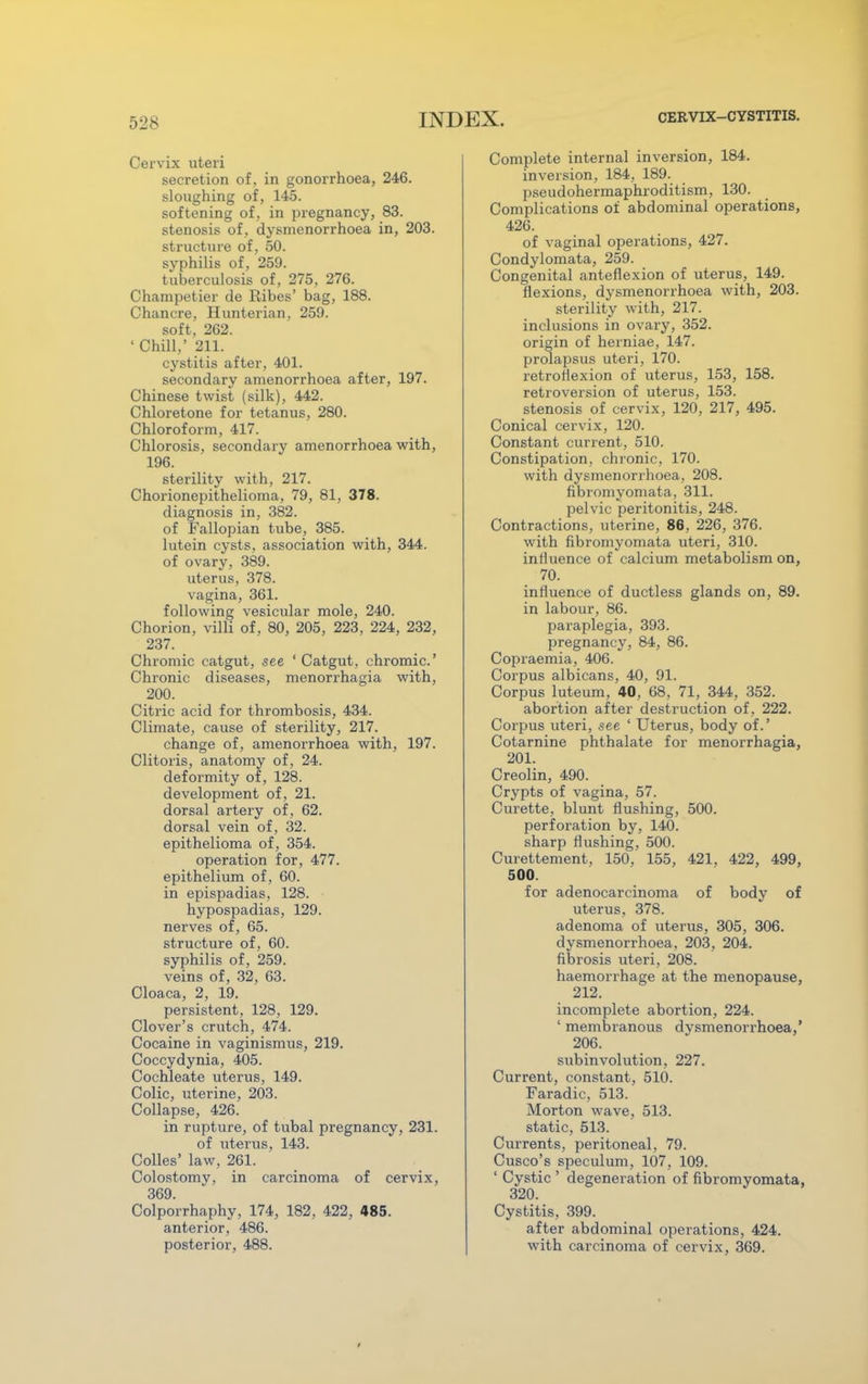 Cervix uteri secretion of, in gonorrhoea, 246. sloughing of, 145. softening of, in pregnancy, 83. stenosis of, dysmenorrhoea in, 203. structure of, 50. syphilis of, 259. tuberculosis of, 275, 276. Champetier de Ribes' bag, 188. Chancre, Hunterian, 259. soft, 262. ' Chill,' 211. cystitis after, 401. secondary amenorrhoea after, 197. Chinese twist (silk), 442. Chloretone for tetanus, 280. Chloroform, 417. Chlorosis, secondary amenorrhoea with, 196. sterility with, 217. Chorionepithelioma, 79, 81, 378. diagnosis in, 382. of Fallopian tube, 385. lutein cysts, association with, 344. of ovary, 389. uterus, 378. vagina, 361. following vesicular mole, 240. Chorion, villi of, 80, 205, 223, 224, 232, 237. Chromic catgut, see 'Catgut, chromic' Chronic diseases, menorrhagia with, 200. Citric acid for thrombosis, 434. Climate, cause of sterility, 217. change of, amenorrhoea with, 197. Clitoris, anatomy of, 24. deformity of, 128. development of , 21. dorsal artery of, 62. dorsal vein of, 32. epithelioma of, 354. operation for, 477. epithelium of, 60. in epispadias, 128. hypospadias, 129. nerves of, 65. structure of, 60. syphilis of, 259. veins of, 32, 63. Cloaca, 2, 19. persistent, 128, 129. Clover's crutch, 474. Cocaine in vaginismus, 219. Coccydynia, 405. Cochleate uterus, 149. Colic, uterine, 203. Collapse, 426. in rupture, of tubal pregnancy, 231. of uterus, 143. Colles' law, 261. Colostomy, in carcinoma of cervix, 369. Colporrhaphy, 174, 182, 422, 485. anterior, 486. posterior, 488. Complete internal inversion, 184. inversion, 184, 189. pseudohermaphroditism, 130. Complications of abdominal operations, 426. of vaginal operations, 427. Condylomata, 259. Congenital anteflexion of uterus, 149. flexions, dysmenorrhoea with, 203. sterility with, 217. inclusions in ovary, 352. origin of herniae, 147. prolapsus uteri, 170. retroflexion of uterus, 153, 158. retroversion of uterus, 153. stenosis of cervix, 120, 217, 495. Conical cervix, 120. Constant current, 510. Constipation, chronic, 170. with dysmenorrhoea, 208. fibromyomata, 311. pelvic peritonitis, 248. Contractions, uterine, 86, 226, 376. with fibromyomata uteri, 310. influence of calcium metabolism on, 70. influence of ductless glands on, 89. in labour, 86. paraplegia, 393. pregnancy, 84, 86. Copraemia, 406. Corpus albicans, 40, 91. Corpus luteum, 40, 68, 71, 344, 352. abortion after destruction of, 222. Corpus uteri, see ' Uterus, body of.' Cotarnine phthalate for menorrhagia, 201. Creolin, 490. Crypts of vagina, 57. Curette, blunt flushing, 500. perforation by, 140. sharp flushing, 500. Curettement, 150, 155, 421, 422, 499, 500. for adenocarcinoma of body of uterus, 378. adenoma of uterus, 305, 306. dysmenorrhoea, 203, 204. fibrosis uteri, 208. haemorrhage at the menopause, 212. incomplete abortion, 224. ' membranous dysmenorrhoea,' 206. subinvolution, 227. Current, constant, 510. Faradic, 513. Morton wave, 513. static, 513. Currents, peritoneal, 79. Cusco's speculum, 107, 109. ' Cystic ' degeneration of fibromyomata, 320. Cystitis, 399. after abdominal operations, 424. with carcinoma of cervix, 369.