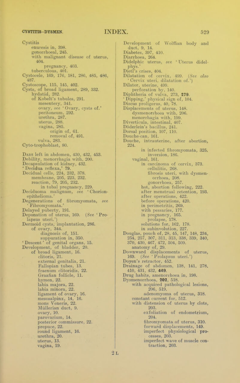 Cystitis enuresis in, 398. gonorrhoea!, 245. with malignant disease of uterus, 404. pregnancy, 403. tuberculous, 401. Cystocele, 169, 17(5, 181, 286, 485, 486, 487. Cystoscope, 115, 145, 402. Cysts, of broad ligament, 289, 332. hydatid, 282. of Kobelt's tubules, 291. mesentery, 341. ovary, see 'Ovary, cysts of.' peritoneum, 292. urethra, 287. uterus, 288. vagina, 285. origin of, 61. removal of, 491. vulva, 283. Cyto-trophoblast, 80. Dabs left in abdomen, 430, 432, 453. Debility, menorrhagia with, 200. Decapsulation of kidney, 432. ' Decidua reflexa,' 79. Decidual cells, 224. 232, 378. membrane, 205. 223. 232. reaction, 79, 205, 232. in tubal pregnancy. 229. Decidnoma malignum, see ' Chorion- epithelioma.' Degenerations of fibromyomata, see ' Fibromyomata.' Delayed puberty, 191. Deponation of uterus, 169. (.See ' Pro- lapsus uteri.') Dermoid cysts, implantation, 286. of ovary, 344. diagnosis of, 151. suppuration in, 350. ' Descent' of genital organs, 15. Development, of bladder, 20. of broad ligament, 16. clitoris, 21. external genitalia, 21. Fallopian tubes, 13. fraenum clitoridis, 22. Graafian follicle, 11. hymen, 22. labia majora, 22. labia minora, 22. ligament of ovary, 16. mesosalpinx, 14, 16. mons Veneris, 22. Miillerian duct, 9. ovary, 10. parovarium, 14. posterior commissure. 22. prepuce, 22. round ligament, 16. urethra, 20. uterus, 13. vagina, 19. Development of Wolffian body and duet, 9, 14. Diabetes, 397, 410. Diarrhoea, 264. Didelphic uterus, see ' Uterus didel- phys.' Dietl's crises, 404. Dilatation of cervix, 499. (.See also 'Cervix uteri, dilatation of.') Dilator, uterine, 499. perforation by, 140. Diphtheria of vulva, 273. 279. ' Dipping,' physical sign of, 104. Discus prohgerus, 40, 78. Displacements of uterus, 148. dysmenorrhoea with, 206. menorrhagia with, 199. Diverticula, intestinal, 407. Doderlein's bacillus, 241. Dorsal position, 107, 110. Douche-can. 161. Douche, intrauterine, after abortion, 224. in infected fibromyomata, 325. inversion, 186. vaginal, 161. in carcinoma of cervix, 373. cellulitis, 268. fibrosis uteri, with dysmen- orrhoea, 208. gonorrhoea, 257. hot, abortion following, 222. after menstrual retention, 193. after operations, 422. before operations, 420. in perimetritis, 269. with pessaries, 177. in pregnancy, 165. prolapse, 178. solutions for, 162, 178. in subinvolution, 227. Douglas, pouch of. 28, 45, 147, 148, 234, 254, 257, 307, 311, 313, 338, 339, 340, 370, 430, 467, 472, 504, 509. anatomy of , 29. Downward displacements of uterus, 169. (See 'Prolapsus uteri.') Doyen's retractor, 452. Drainage of abdomen, 138, 141, 278, 410, 431, 432, 449. Drug habits, amenorrhoea in, 198. Dysmenorrhoea, 202, 518. with acquired pathological lesions, 206, 519. adenomyoma of uterus, 318. constant current for, 512. with distension of uterus by clots, 203. exfoliation of endometrium, 204. fibromyomata of uterus, 310. forward displacements, 149. imperfect physiological pro- cesses, 203. imperfect wave of muscle con- traction, 203. •J L