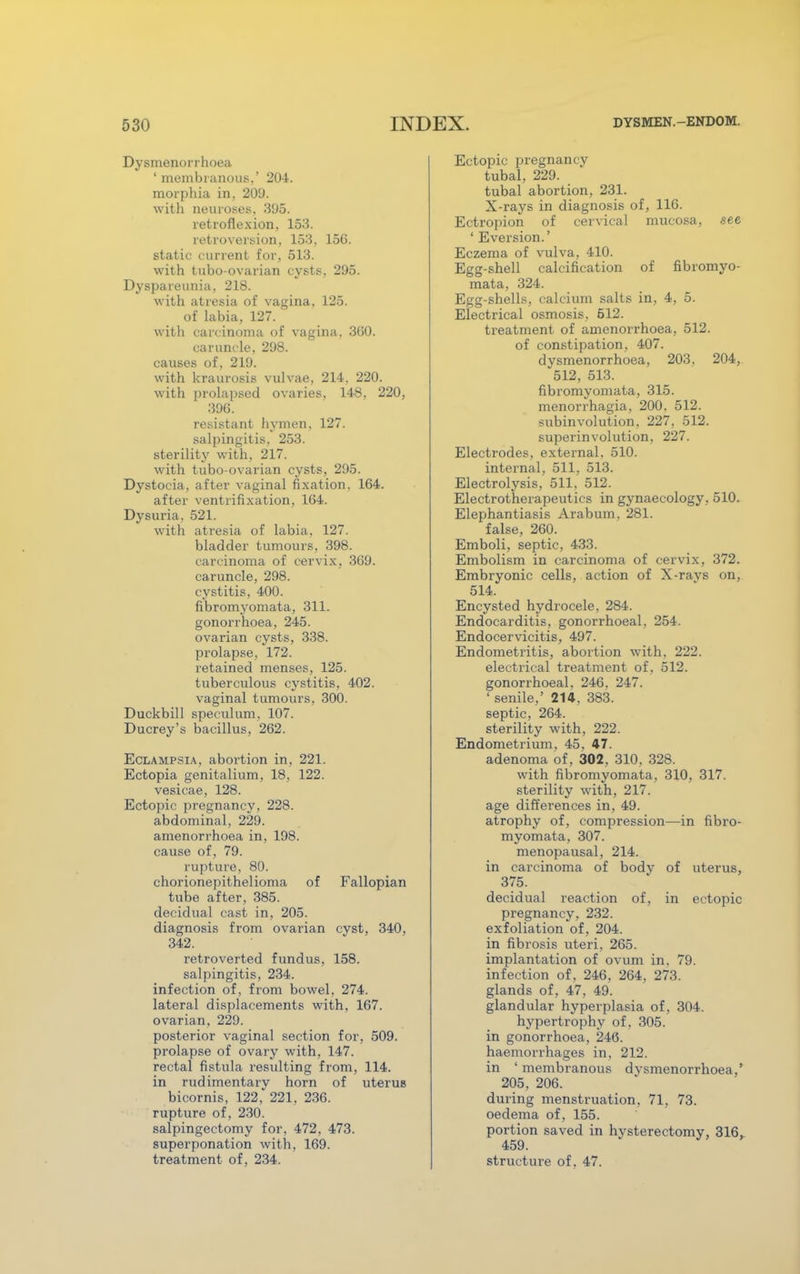 Dysmenorrhoea 'membranous.' 204. morphia in, 209. with neuroses. 395. retroflexion, 153. retroversion, 153, 156. static current for, 513. with tubo-ovarian cysts, 295. Dyspareunia, 218. with atresia of vagina, 125. of labia, 127. with carcinoma of vagina, 360. caruncle, 298. causes of, 219. with kraurosis vulvae, 214, 220. with prolapsed ovaries, 148. 220, 39G. resistant hymen, 127. salpingitis. 253. sterility with, 217. with tubo-ovarian cysts, 295. Dystocia, after vaginal fixation. 164. after ventrifixation, 164. Dysuria. 521. with atresia of labia, 127. bladder tumours. 398. carcinoma of cervix, 369. caruncle, 298. cystitis, 400. fibromyomata, 311. gonorrhoea, 245. ovarian cysts, 338. prolapse, 172. retained menses, 125. tuberculous cystitis, 402. vaginal tumours, 300. Duckbill speculum, 107. Ducrey's bacillus, 262. Eclampsia, abortion in, 221. Ectopia genitalium, 18, 122. vesicae, 128. Ectopic pregnancy, 228. abdominal, 229. amenorrhoea in, 198. cause of, 79. rupture, 80. chorionepithelioma of Fallopian tube after, 385. decidual cast in, 205. diagnosis from ovarian cyst, 340, 342. retroverted fundus. 158. salpingitis, 234. infection of, from bowel, 274. lateral displacements with, 167. ovarian, 229. posterior vaginal section for, 509. prolapse of ovary with, 147. rectal fistula resulting from, 114. in rudimentary horn of uterus bicornis, 122, 221, 236. rupture of, 230. salpingectomy for, 472, 473. superponation with, 169. treatment of, 234. Ectopic pregnancy tubal, 229. tubal abortion, 231. X-rays in diagnosis of, 116. Ectropion of cervical mucosa, see ' Eversion.' Eczema of vulva, 410. Egg-shell calcification of fibromyo- mata, 324. Egg-shells, calcium salts in, 4, 5. Electrical osmosis, 512. treatment of amenorrhoea, 512. of constipation, 407. dysmenorrhoea, 203. 204, 512, 513. fibromyomata, 315. menorrhagia, 200. 512. subinvolution, 227, 512. superinvolution, 227. Electrodes, external. 510. internal, 511, 513. Electrolysis, 511, 512. Electrotherapeutics in gynaecology, 510. Elephantiasis Arabum. 281. false, 260. Emboli, septic, 433. Embolism in carcinoma of cervix, 372. Embryonic cells, action of X-ravs on, 514. Encysted hydrocele, 284. Endocarditis, gonorrhoeal, 254. Endocervicitis, 497. Endometritis, abortion with, 222. electrical treatment of, 512. gonorrhoeal, 246. 247. ' senile,' 214, 383. septic, 264. sterility with, 222. Endometrium, 45, 47. adenoma of, 302, 310, 328. with fibromyomata, 310, 317. sterility with, 217. age differences in, 49. atrophy of, compression—in fibro- myomata, 307. menopausal, 214. in carcinoma of body of uterus, 375. decidual reaction of, in ectopic pregnancy. 232. exfoliation of, 204. in fibrosis uteri, 265. implantation of ovum in. 79. infection of, 246, 264, 273. glands of, 47, 49. glandular hyperplasia of, 304. hypertrophy of. 305. in gonorrhoea, 246. haemorrhages in, 212. in ' membranous dvsmenorrhoea,' 205, 206. during menstruation, 71, 73. oedema of, 155. portion saved in hysterectomy, 316, 459. structure of. 47.