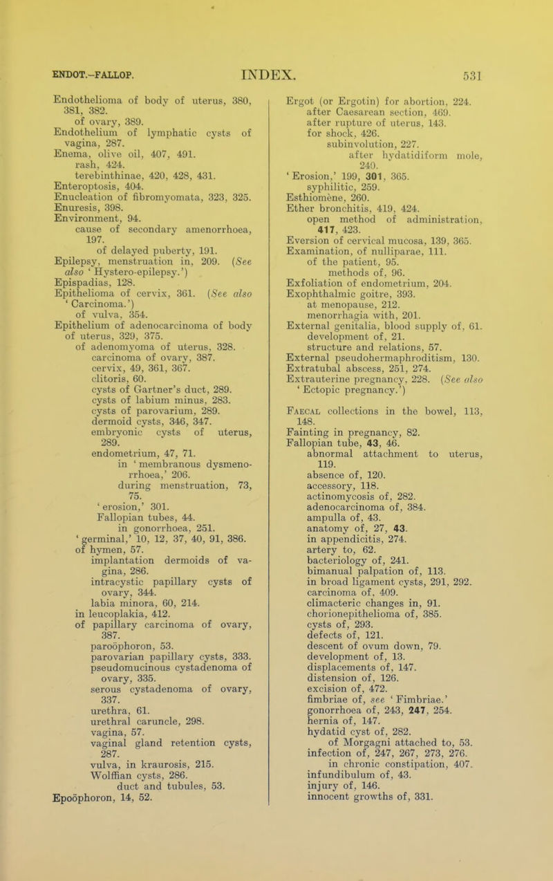 Endothelioma of body of uterus, 380. 381, 382. of ovary, 389. Endothelium of lymphatic cysts of vagina, 287. Enema, olive oil, 407. 491. rash. 424. terebinthinae, 420, 428, 431. Enteroptosis, 404. Enucleation of fibromyomata, 323, 325. Enuresis, 398. Environment, 94. cause of secondary amenorrhoea, 197. of delayed puberty, 191. Epilepsy, menstruation in, 209. (See also ' Hystero-epilepsy.') Epispadias, 128. Epithelioma of cervix, 361. (See also ' Carcinoma.') of vulva, 354. Epithelium of adenocarcinoma of bodv of uterus, 329, 375. of adenomyoma of uterus, 328. carcinoma of ovarv, 387. cervix, 49, 361, 367. clitoris. 60. cysts of Gartner's duct, 289. cysts of labium minus, 283. cysts of parovarium, 289. dermoid cysts, 346, 347. embryonic cysts of uterus, 289. endometrium, 47, 71. in ' membranous dysmeno- rrhea,' 206. during menstruation, 73, 75. ' erosion,' 301. Fallopian tubes, 44. in gonorrhoea, 251. ' germinal,' 10, 12, 37, 40, 91, 386. of hymen, 57. implantation dermoids of va- gina, 286. intracystic papillary cysts of ovary, 344. labia minora, 60, 214. in leucoplakia, 412. of papillary carcinoma of ovary, 387. paroophoron, 53. parovarian papillary cysts, 333. pseudomucinous cystadenoma of ovary, 335. serous cystadenoma of ovary, 337. urethra, 61. urethral caruncle, 298. vagina, 57. vaginal gland retention cysts, 287. vulva, in kraurosis, 215. Wolffian cysts, 286. duct and tubules, 53. Epoophoron, 14, 52. Ergot (or Ergotin) for abortion, 224. after Caesarean section, 469. after rupture of uterus, 143. for shock. 426. subinvolution, 227. after hvdatidiform mole, 240. ' Erosion,' 199, 301, 365. syphilitic, 259. Esthiomene, 260. Ether bronchitis, 419, 424. open method of administration. 417, 423. Eversion of cervical mucosa, 139, 365. Examination, of nulliparae, 111. of the patient, 95. methods of, 96. Exfoliation of endometrium, 204. Exophthalmic goitre, 393. at menopause, 212. menorihagia with, 201. External genitalia, blood supply of, 61. development of , 21. structure and relations, 57. External pseudohermaphroditism, 130. Extratubal abscess, 251, 274. Extrauterine pregnancy. 228. (See also 'Ectopic pregnancy.') Faecal collections in the bowel, 113. 148. Fainting in pregnancy, 82. Fallopian tube, 43, 46. abnormal attachment to uterus, 119. absence of, 120. accessory, 118. actinomycosis of, 282. adenocarcinoma of, 384. ampulla of, 43. anatomy of, 27, 43. in appendicitis, 274. artery to, 62. bacteriology of, 241. bimanual palpation of, 113. in broad ligament cysts, 291, 292. carcinoma of, 409. climacteric changes in, 91. chorionepithelioma of, 385. cysts of, 293. defects of, 121. descent of ovum down, 79. development of, 13. displacements of, 147. distension of, 126. excision of, 472. fimbriae of, see 'Fimbriae.' gonorrhoea of, 243, 247, 254. hernia of, 147. hydatid cyst of, 282. of Morgagni attached to, 53. infection of, 247, 267, 273, 276. in chronic constipation, 407. infundibulum of, 43. injury of, 146. innocent growths of, 331.