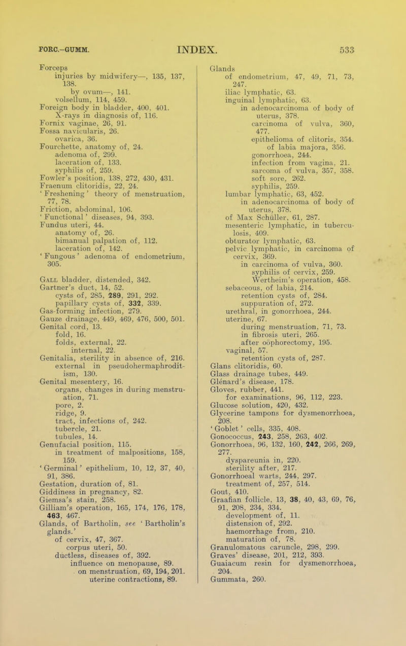 Forceps injuries by midwifery—, 135, 137, 138. by ovum—, 141. volsellum, 114, 459. Foreign body in bladder, 400. 401. X-rays in diagnosis of, 116. Fornix vaginae, 26, 91. Fossa navicularis, 26. ovarica, 36. Fourchette, anatomy of , 24. adenoma of, 299. laceration of, 133. syphilis of, 259. Fowler's position. 138, 272, 430, 431. Fraenum clitoridis, 22, 24. ' Freshening ' theorv of menstruation, 77, 78. Friction, abdominal, 106. ' Functional' diseases, 94, 393. Fundus uteri, 44. anatomy of, 26. bimanual palpation of, 112. laceration of, 142. 'Fungous' adenoma of endometrium. 305. Gall bladder, distended, 342. Gartner's duct, 14, 52. cysts of, 285. 289. 291. 292. papillary cysts of. 332. 339. Gas-forming infection, 279. Gauze drainage, 449, 469, 476, 500, 501. Genital cord, 13. fold, 16. folds, external, 22. internal, 22. Genitalia, sterility in absence of, 216. external in pseudohermaphrodit- ism, 130. Genital mesentery, 16. organs, changes in during menstru- ation, 71. pore, 2. ridge, 9. tract, infections of, 242. tubercle, 21. tubules, 14. Genufacial position. 115. in treatment of malpositions. 158. 159. ' Germinal' epithelium, 10, 12, 37, 40, 91, 386. Gestation, duration of, 81. Giddiness in pregnancy, 82. Giemsa's stain, 258. Gilliam's operation, 165. 174. 176. 178, 463, 467. Glands, of Bartholin, see ' Bartholin's glands.' of cervix, 47, 367. corpus uteri, 50. ductless, diseases of, 392. influence on menopause, 89. on menstruation, 69, 194, 201. uterine contractions, 89. Glands of endometrium. 47, 49, 71, 73, 247. iliac lymphatic, 63. inguinal lymphatic. 63. in adenocarcinoma of body of uterus, 378. carcinoma of vulva, 360, 477. epithelioma of clitoris, 354. of labia majora, 356. gonorrhoea, 244. infection from vagina. 21. sarcoma of vulva, 357. 358. soft sore, 262. syphilis, 259. lumbar lymphatic, 63, 452. in adenocarcinoma of body of uterus, 378. of Max Schiiller, 61, 287. mesenteric lymphatic, in tubercu- losis, 409. obturator lymphatic, 63. pelvic lymphatic, in carcinoma of cervix, 369. in carcinoma of vulva, 360. syphilis of cervix, 259. Wertheim's operation, 458. sebaceous, of labia, 214. retention cysts of, 284. suppuration of. 272. urethral, in gonorrhoea, 244. uterine, 67. during menstruation, 71, 73. in fibrosis uteri, 265. after oophorectomy, 195. vaginal, 57. retention cysts of, 287. Glans clitoridis, 60. Glass drainage tubes, 449. Glenard's disease, 178. Gloves, rubber, 441. for examinations, 96, 112, 223. Glucose solution, 420, 432. Glycerine tampons for dysmenorrhoea, 208. ' Goblet' cells, 335, 408. Gonococcus, 243. 258, 263, 402. Gonorrhoea, 96, 132, 160. 242, 266, 269, 277. dyspareunia in, 220. sterility after, 217. Gonorrhoeal warts, 244, 297. treatment of, 257, 514. Gout, 410. Graafian follicle. 13, 38, 40, 43, 69, 76, 91, 208, 234, 334. development of, 11. distension of, 292. haemorrhage from, 210. maturation of, 78. Granulomatous caruncle, 298, 299. Graves' disease, 201, 212, 393. Guaiacum resin for dvsmenorrhoea, 204. Gummata, 260.