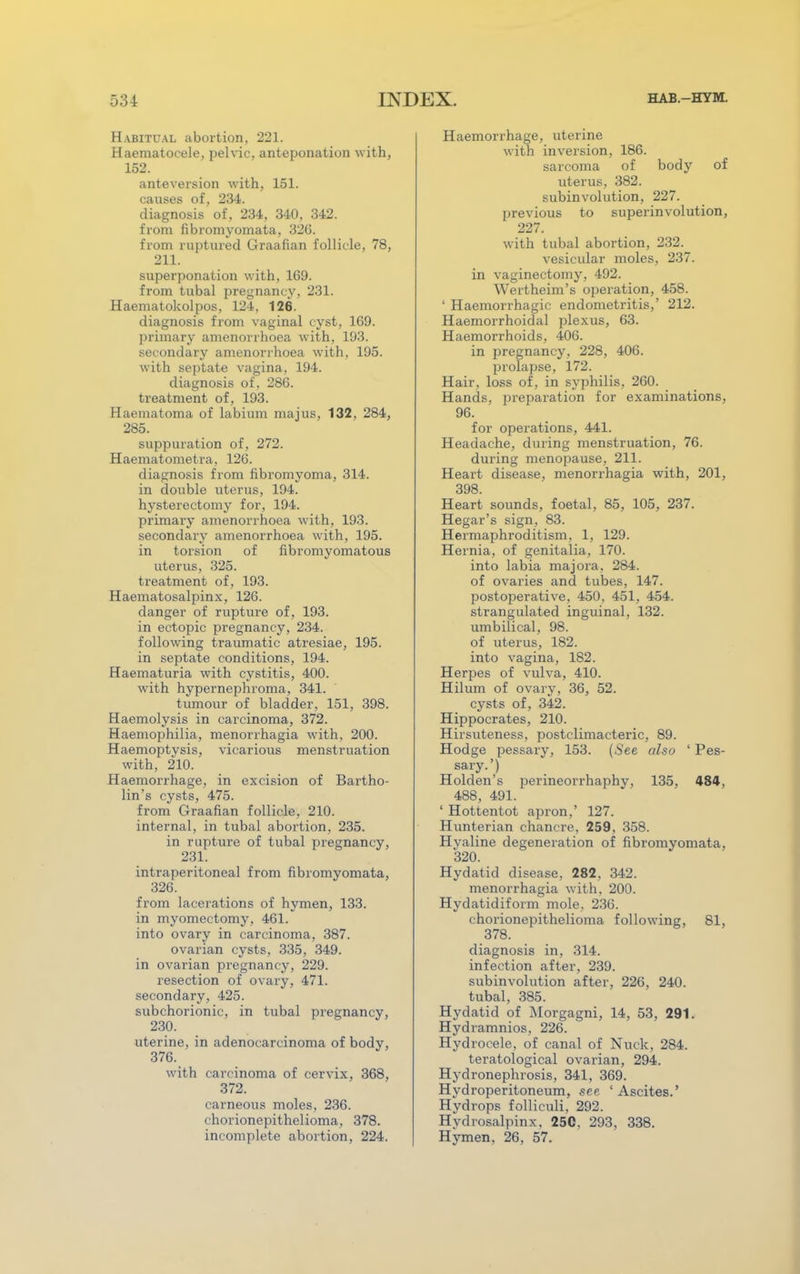 Habitual abortion, 221. Haematocele, pelvic, anteponation with, 152. anteversion with, 151. causes of, 234. diagnosis of, 234, 340, 342. from fibromyomata, 32G. from ruptured Graafian follicle, 78, 211. superponation with, 169. from tubal pregnancy, 231. Haematokolpos, 124, 126. diagnosis from vaginal cyst, 169. primary amenorrhoea with, 193. secondary amenorrhoea with, 195. with septate vagina, 194. diagnosis of, 286. treatment of, 193. Haematoma of labium majus, 132, 284, 285. suppuration of, 272. Haematometra, 126. diagnosis from fibromyoma, 314. in double uterus, 194. hysterectomy for, 194. primary amenorrhoea with, 193. secondary amenorrhoea with, 195. in torsion of fibromyomatous uterus, 325. treatment of, 193. Haematosalpinx, 126. danger of rupture of, 193. in ectopic pregnancy, 234. following traumatic atresiae, 195. in septate conditions, 194. Haematuria with cystitis, 400. with hypernephroma, 341. tumour of bladder, 151, 398. Haemolysis in carcinoma, 372. Haemophilia, menorrhagia with, 200. Haemoptysis, vicarious menstruation with, 210. Haemorrhage, in excision of Bartho- lin's cysts, 475. from Graafian follicle, 210. internal, in tubal abortion, 235. in rapture of tubal pregnancy, 231. intraperitoneal from fibromyomata, 326. from lacerations of hymen, 133. in myomectomy, 461. into ovary in carcinoma, 387. ovarian cysts, 335, 349. in ovarian pregnancy, 229. resection of ovary, 471. secondary, 425. subchorionic, in tubal pregnancy, 230. uterine, in adenocarcinoma of body, 376. with carcinoma of cervix, 368, 372. carneous moles, 236. chorionepithelioma, 378. incomplete abortion, 224. Haemorrhage, uterine with inversion, 186. sarcoma of body of uterus, 382. subinvolution, 227. previous to superinvolution, 227. with tubal abortion, 232. vesicular moles, 237. in vaginectomy, 492. Wertheim's operation, 458. ' Haemorrhagic endometritis,' 212. Haemorrhoidal plexus, 63. Haemorrhoids, 406. in pregnancy, 228, 406. prolapse, 172. Hair, loss of, in syphilis, 260. Hands, preparation for examinations, 96. for operations, 441. Headache, during menstruation, 76. during menopause, 211. Heart disease, menorrhagia with, 201, 398. Heart sounds, foetal, 85, 105, 237. Hegar's sign, 83. Hermaphroditism, 1, 129. Hernia, of genitalia, 170. into labia majora, 284. of ovaries and tubes, 147. postoperative, 450, 451, 454. strangulated inguinal, 132. umbilical, 98. of uterus, 182. into vagina, 182. Herpes of vulva, 410. Hilum of ovary, 36, 52. cysts of, 342. Hippocrates, 210. Hirsuteness, postclimacteric, 89. Hodge pessary, 153. (See also ' Pes- sary.') Holden's perineorrhaphy, 135, 484, 488, 491. ' Hottentot apron,' 127. Hunterian chancre, 259, 358. Hyaline degeneration of fibromyomata. 320. Hydatid disease, 282. 342. menorrhagia with, 200. Hydatidiform mole, 236. chorionepithelioma following, 81, 378. diagnosis in, 314. infection after, 239. subinvolution after, 226, 240. tubal, 385. Hydatid of Morgagni, 14, 53, 291. Hydramnios, 226. Hydrocele, of canal of Nuck, 284. teratological ovarian, 294. Hydronephrosis, 341, 369. Hydroperitoneum, see 'Ascites.' Hydrops folliculi, 292. Hydrosalpinx. 250, 293, 338. Hymen, 26, 57.