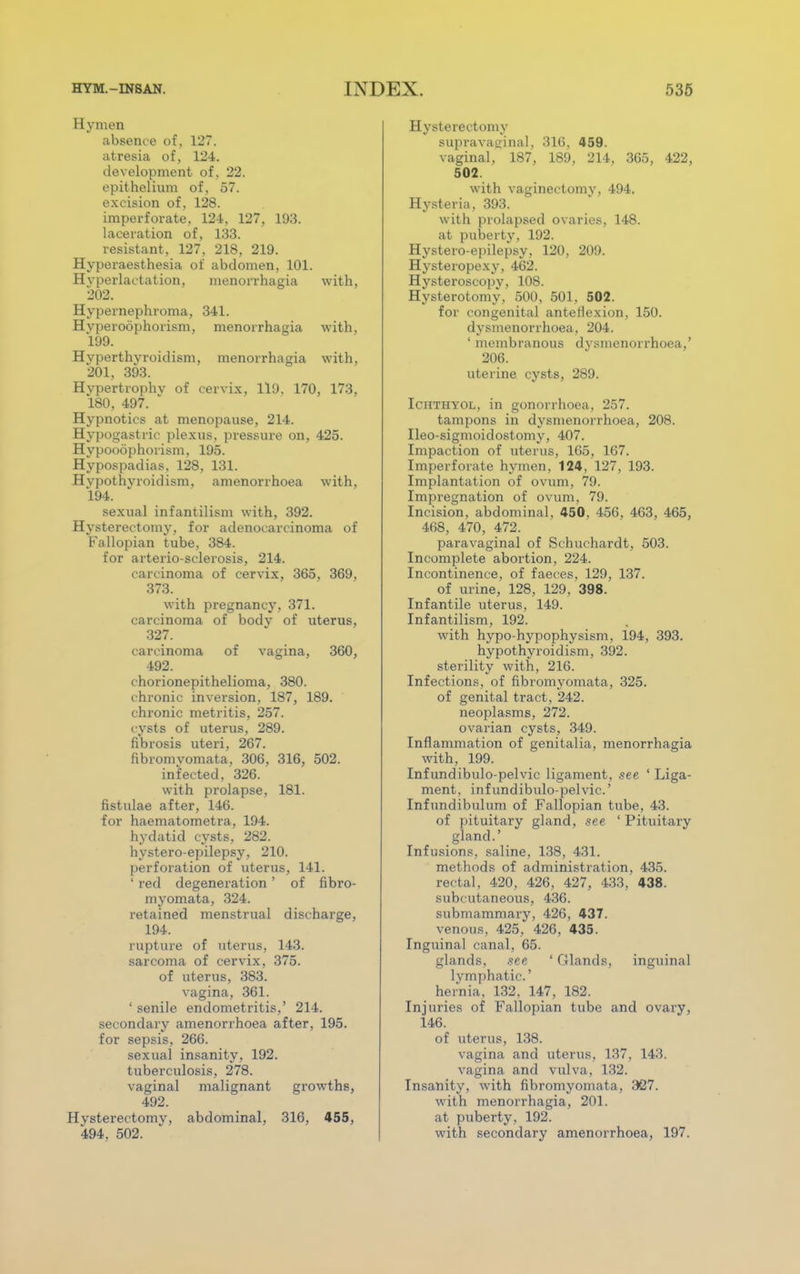 Hymen absence of, 127. atresia of, 124. development of, 22. epithelium of, 57. excision of, 128. imperforate, 124, 127, 193. laceration of, 133. resistant, 127, 218, 219. Hyperaesthesia of abdomen, 101. Hvperlactation, monorrhagia with, 202. Hypernephroma, 341. Hvperoophorism, menorrhagia with. 199. Hyperthyroidism, menorrhagia with. 201, 393. Hypertrophy of cervix, 119. 170, 173, 180, 497.  Hypnotics at menopause, 214. Hypogastric plexus, pressure on, 425. Hypooophorism, 195. Hypospadias, 128, 131. Hypothyroidism, amenorrhoea with, 194. sexual infantilism with, 392. Hysterectomy, for adenocarcinoma of Fallopian tube, 384. for arterio-sclerosis, 214. carcinoma of cervix, 365, 369, 373. with pregnancy, 371. carcinoma of body of uterus, 327. carcinoma of vagina, 360, 492. chorionepithelioma, 380. chronic inversion, 187, 189. chronic metritis, 257. cysts of uterus, 289. fibrosis uteri, 267. fibromvomata, 306, 316, 502. infected, 326. with prolapse, 181. fistulae after, 146. for haematometra, 194. hydatid cysts, 282. hystero-epilepsy, 210. perforation of uterus, 141. ' red degeneration ' of fibro- myomata, 324. retained menstrual discharge, 194. rupture of uterus, 143. sarcoma of cervix, 375. of uterus, 383. vagina, 361. ' senile endometritis,' 214. secondary amenorrhoea after, 195. for sepsis, 266. sexual insanity, 192. tuberculosis, 278. vaginal malignant growths, 492. Hysterectomy, abdominal, 316, 455, 494. 502. Hysterectomy supravaginal, 316, 459. vaginal, 187, 189, 214, 365, 422, 502. with vaginectomy, 494. Hysteria, 393. with prolapsed ovaries, 148. at puberty, 192. Hystero-epilepsy, 120, 209. Hysteropexy, 462. Hysteroscopy, 108. Hysterotomy, 500, 501. 502. for congenital anteflexion, 150. dysmenorrhoea, 204. ' membranous dysmenorrhoea,' 206. uterine cysts, 289. Ichthyol, in gonorrhoea, 257. tampons in dysmenorrhoea, 208. Ileo-sigmoidostomy, 407. Impaction of uterus, 165, 167. Imperforate hymen. 124, 127, 193. Implantation of ovum, 79. Impregnation of ovum, 79. Incision, abdominal, 450, 456, 463, 465, 468, 470, 472. paravaginal of Schuchardt, 503. Incomplete abortion, 224. Incontinence, of faeces, 129, 137. of urine, 128, 129, 398. Infantile uterus, 149. Infantilism, 192. with hypo-hypophysism, 194, 393. hypothyroidism, 392. sterility with, 216. Infections, of fibromyomata, 325. of genital tract, 242. neoplasms, 272. ovarian cysts, 349. Inflammation of genitalia, menorrhagia with, 199. Inf undibulo-pelvic ligament, see ' Liga- ment, inf undibulo-pelvic' Infundibulum of Fallopian tube, 43. of pituitary gland, see ' Pituitary gland.' Infusions, saline, 138, 431. methods of administration, 435. rectal, 420, 426, 427, 433, 438. subcutaneous, 436. submammary, 426, 437. venous, 425, 426, 435. Inguinal canal, 65. glands, see 'Glands, inguinal lymphatic' hernia, 132, 147, 182. Injuries of Fallopian tube and ovary, 146. of uterus, 138. vagina and uterus, 137, 143. vagina and vulva, 132. Insanity, with fibromyomata, 327. with menorrhagia, 201. at puberty, 192. with secondary amenorrhoea, 197.