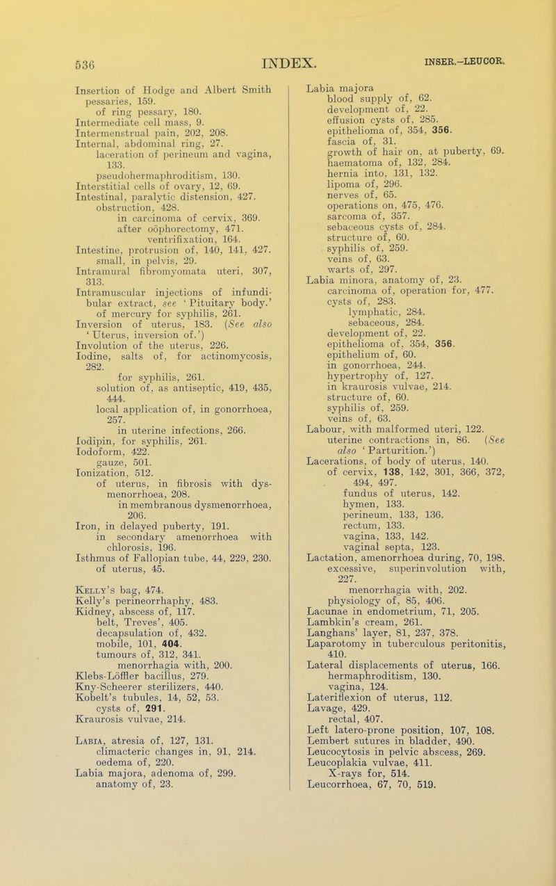 Insertion of Hodge and Albert Smith pessaries, 159. of ring pessary, 180. Intermediate cell mass, 9. Intermenstrual pain, 202, 208. Internal, abdominal ring, 27. laceration of perineum and vagina, 133. pseudohermaphroditism, 130. Interstitial cells of ovary, 12, 69. Intestinal, paralytic distension. 427. obstruction, 428. in carcinoma of cervix. 369. after oophorectomy, 471. ventrofixation, 164. Intestine, protrusion of, 140, 141, 427. small, in pelvis, 29. Intramural fibromyomata uteri, 307, 313. Intramuscular injections of infundi- bular extract, see ' Pituitary body.' of mercury for syphilis, 261. Inversion of uterus, 183. (See also ' Uterus, inversion of.') Involution of the uterus, 226. Iodine, salts of, for actinomycosis, 282. for syphilis, 261. solution of, as antiseptic, 419, 435, 444. local application of, in gonorrhoea, 257. in uterine infections, 266. lodipin, for syphilis, 261. Iodoform, 422. gauze, 501. Ionization, 512. of uterus, in fibrosis with dys- menorrhoea, 208. in membranous dysmenorrhoea, 206. Iron, in delayed puberty, 191. in secondary amenorrhoea with chlorosis, 196. Isthmus of Fallopian tube. 44. 229, 230. of uterus, 45. Kelly's bag, 474. Kelly's perineorrhaphy, 483. Kidney, abscess of, 117. belt, Treves', 405. decapsulation of, 432. mobile, 101, 404. tumours of, 312, 341. menorrhagia with, 200. Klebs-Loffler bacillus, 279. Kny-Scheerer sterilizers, 440. Kobelt's tubules, 14, 52, 53. cysts of, 291. Kraurosis vulvae, 214. Labia, atresia of. 127, 131. climacteric changes in, 91, 214. oedema of, 220. Labia majora, adenoma of, 299. anatomy of, 23. Labia majora blood supply of, 62. development of, 22. effusion cysts of. 285. epithelioma of, 354. 356. fascia of, 31. growth of hair on, at puberty, 69. haematoma of, 132, 284. hernia into, 131, 132. lipoma of, 296. nerves of, 65. operations on, 475, 476. sarcoma of, 357. sebaceous cysts of, 284. structure of, 60. syphilis of, 259. veins of, 63. warts of, 297. Labia minora, anatomy of, 23. carcinoma of, operation for, 477. cysts of, 283. lymphatic, 284. sebaceous, 284. development of, 22. epithelioma of, 354, 356. epithelium of, 60. in gonorrhoea, 244. hypertrophy of, 127. in kraurosis vulvae, 214. structure of, 60. syphilis of, 259. veins of, 63. Labour, with malformed uteri, 122. uterine contractions in, 86. (iS'ee also 'Parturition.') Lacerations, of body of uterus. 140. of cervix, 138. 142, 301, 366. 372, 494, 497. fundus of uterus, 142. hymen, 133. perineum. 133, 136. rectum, 133. vagina, 133, 142. vaginal septa, 123. Lactation, amenorrhoea during, 70, 198. excessive, superinvolution with, 227. menorrhagia with, 202. physiology of, 85, 406. Lacunae in endometrium, 71, 205. Lambkin's cream, 261. Langhans' layer, 81, 237, 378. Laparotomv in tuberculous peritonitis, 410. Lateral displacements of uterus, 166. hermaphroditism, 130. vagina, 124. Laterirlexion of uterus, 112. Lavage, 429. rectal, 407. Left latero-prone position, 107, 108. Lembert sutures in bladder, 490. Leucocytosis in pelvic abscess, 269. Leucoplakia vulvae, 411. X-rays for, 514. Leucorrhoea, 67, 70, 519.