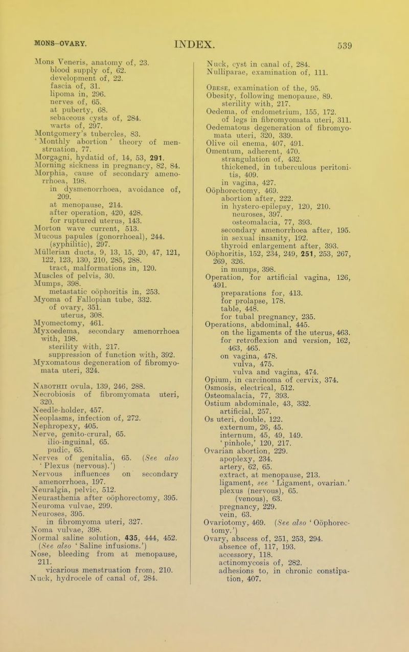 Mons Veneris, anatomy of. 23. blood supply of, 62. development of, 22. fascia of, 31. lipoma in, 296. nerves of, 65. at puberty, 68. sebaceous cysts of, 284. warts of, 297. Montgomery's tubercles, 83. ' Monthly abortion ' theory of men- struation, 77. Morgagni, hydatid of, 14, 53, 291. Morning sickness in pregnancy, 82, 84. Morphia, cause of secondary ameno- rrhoea, 198. in dvsmenorrhoea, avoidance of, 209. at menopause, 214. after operation, 420, 428. for ruptured uterus, 143. Morton wave current, 513. Mucous papules (gonorrhoeal), 244. (syphilitic), 297. Mullerian ducts, 9, 13, 15, 20, 47, 121, 122. 123, 130, 210, 285, 288. tract, malformations in, 120. Muscles of pelvis, 30. Mumps, 398. metastatic oophoritis in, 253. Myoma of Fallopian tube, 332. of ovarv, 351. uterus, 308. Myomectomy, 461. Myxoedema, secondary amenorrhoea with, 198. sterility with, 217. suppression of function with, 392. Myxomatous degeneration of fibromyo- mata uteri, 324. Nabothii ovula, 139, 246, 288. Necrobiosis of fibromvomata uteri, 320. Needle-holder, 457. Neoplasms, infection of, 272. Nephropexy, 405. Nerve, genito-crural, 65. ilio inguinal, 65. pudic, 65. Nerves of genitalia, 65. (See also 'Plexus (nervous).') Nervous influences on secondary amenorrhoea, 197. Neuralgia, pelvic, 512. Neurasthenia after oophorectomy, 395. Neuroma vulvae, 299. Neuroses. 395. in fibromyoma uteri, 327. Noma vulvae, 398. Normal saline solution, 435, 444, 452. (-See also ' Saline infusions.') Nose, bleeding from at menopause, 211. vicarious menstruation from, 210. Nuck, hydrocele of canal of , 284. Nuck, cyst in canal of, 284. Nulliparae, examination of, 111. Obese, examination of the, 95. Obesity, following menopause, 89. sterility with, 217. Oedema, of endometrium, 155, 172. of legs in fibromvomata uteri, 311. Oedematous degeneration of fibromyo- mata uteri, 320, 339. Olive oil enema, 407, 491. Omentum, adherent, 470. strangulation of, 432. thickened, in tuberculous peritoni- tis, 409. in vagina, 427. Oophorectomy, 469. abortion after, 222. in hystero-epilepsy, 120, 210. neuroses, 397. osteomalacia, 77, 393. secondary amenorrhoea after, 195. in sexual insanity, 192. thyroid enlargement after, 393. Oophoritis, 152, 234, 249, 251, 253, 267, 269, 326. in mumps, 398. Operation, for artificial vagina, 126, 491. preparations for, 413. for prolapse, 178. table, 448. for tubal pregnancy, 235. Operations, abdominal, 445. on the ligaments of the uterus, 463. for retroflexion and version, 162, 463, 465. on vagina, 478. vulva, 475. vulva and vagina, 474. Opium, in carcinoma of cervix, 374. Osmosis, electrical, 512. Osteomalacia, 77, 393. Ostium abdominale, 43, 332. artificial, 257. Os uteri, double, 122. externum, 26, 45. internum, 45, 49. 149. 'pinhole,' 120, 217. Ovarian abortion, 229. apoplexy, 234. artery, 62, 65. extract, at menopause, 213. ligament, see 'Ligament, ovarian.' plexus (nervous), 65. (venous), 63. pregnancy, 229. vein, 63. Ovariotomy, 469. (.S'ee also ' Oophorec- tomy.') Ovary, abscess of, 251, 253, 294. absence of, 117, 193. accessory, 118. actinomycosis of, 282. adhesions to, in chronic constipa- tion, 407.