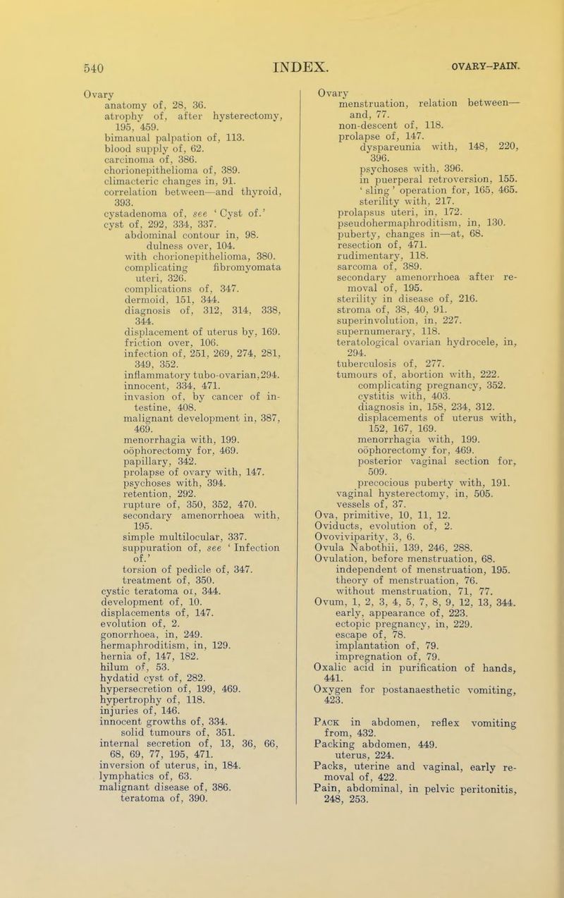 Ovary anatomy of, 28. 36. atrophy of. after hvsterectomv, 195, 459. bimanual palpation of, 113. blood supply of, 62. carcinoma of, 386. chorionepithelioma of, 389. climacteric changes in, 91. correlation between—and thvroid. 393. cystadenoma of, see 'Cyst of.' cyst of, 292, 334, 337. abdominal contour in, 98. dulness over, 104. with chorionepithelioma, 380. complicating fibromyomata uteri, 326. complications of, 347. dermoid, 151, 344. diagnosis of, 312, 314. 338. 344. displacement of uterus by, 169. friction over, 106. infection of, 251, 269, 274, 281. 349, 352. inflammatory tubo-ovarian. 294. innocent, 334, 471. invasion of, by cancer of in- testine, 408. malignant development in. 387. 469. menorrhagia with, 199. oophorectomy for, 469. papillary, 342. prolapse of ovary with, 147. psychoses with, 394. retention, 292. rupture of, 350, 352, 470. secondary amenorrhoea with. 195. simple multilocular, 337. suppuration of, see ' Infection of.' torsion of pedicle of, 347. treatment of, 350. cystic teratoma oi, 344. development of. 10. displacements of, 147. evolution of, 2. gonorrhoea, in, 249. hermaphroditism, in, 129. hernia of, 147, 182. hilum of, 53. hydatid cyst of, 282. hypersecretion of, 199, 469. hypertrophy of, 118. injuries of, 146. innocent growths of. 334. solid tumours of, 351. internal secretion of, 13, 36, 66, 68, 69, 77, 195, 471. inversion of uterus, in, 184. lymphatics of, 63. malignant disease of , 386. teratoma of, 390. Ovary menstruation, relation between— and, 77. non-descent of, 118. prolapse of, 147. dyspareunia with, 148, 220, 396. psychoses with, 396. in puerperal retroversion, 155. ' sling ' operation for, 165. 465. sterility with, 217. prolapsus uteri, in, 172. pseudohermaphroditism, in, 130. puberty, changes in—at, 68. resection of, 471. rudimentary, 118. sarcoma of, 389. secondary amenorrhoea after re- moval of, 195. sterility in disease of, 216. stroma of, 38, 40, 91. superinvolution, in, 227. supernumerary, 118. teratological ovarian hydrocele, in, 294. tuberculosis of, 277. tumours of , abortion with, 222. complicating pregnancy, 352. cystitis with, 403. diagnosis in, 158, 234, 312. displacements of uterus with, 152, 167, 169. menorrhagia with, 199. oophorectomy for, 469. posterior vaginal section for, 509. precocious puberty with, 191. vaginal hysterectomy, in, 505. vessels of, 37. Ova, primitive, 10, 11, 12. Oviducts, evolution of, 2. Ovoviviparity. 3, 6. Ovula Nabothii, 139, 246, 288. Ovulation, before menstruation, 68. independent of menstruation, 195. theory of menstruation, 76. without menstruation, 71, 77. Ovum, 1, 2, 3, 4, 5, 7, 8, 9, 12, 13, 344. early, appearance of, 223. ectopic pregnancy, in, 229. escape of, 78. implantation of, 79. impregnation of, 79. Oxalic acid in purification of hands, 441. Oxygen for postanaesthetic vomiting, 423. Pack in abdomen, reflex vomiting from, 432. Packing abdomen, 449. uterus, 224. Packs, uterine and vaginal, early re- moval of, 422. Pain, abdominal, in pelvic peritonitis, 248, 253.